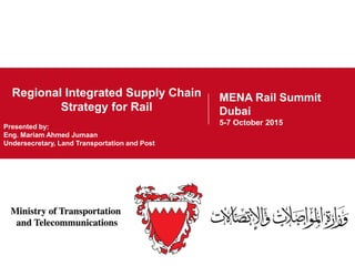 Project Overview
10 September 2014
Regional Integrated Supply Chain
Strategy for Rail
MENA Rail Summit
Dubai
5-7 October 2015
MENA Rail Summit
Dubai
5-7 October 2015
Presented by:
Eng. Mariam Ahmed Jumaan
Undersecretary, Land Transportation and Post
 