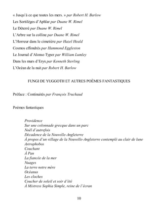 « Jusqu’à ce que toutes les mers. » par Robert H. Barlow
Les Sortilèges d’Aphlar par Duane W. Rimel
Le Déterré par Duane W. Rimel
L’Arbre sur la colline par Duane W. Rimel
L’Horreur dans le cimetière par Hazel Heald
Cosmos effondrés par Hammond Eggleston
Le Journal d’Alonso Typer par William Lumley
Dans les murs d’Eryx par Kenneth Sterling
L’Océan de la nuit par Robert H. Barlow
FUNGI DE YUGGOTH ET AUTRES POÈMES FANTASTIQUES
Préface : Continuités par François Truchaud
Poèmes fantastiques
Providence
Sur une colonnade grecque dans un parc
Noël d’autrefois
Décadence de la Nouvelle-Angleterre
À propos d’un village de la Nouvelle-Angleterre contemplé au clair de lune
Astrophobos
Couchant
À Pan
La fiancée de la mer
Nuages
La terre notre mère
Océanus
Les cloches
Coucher de soleil et soir d’été
À Mistress Sophia Simple, reine de l’écran
10
 