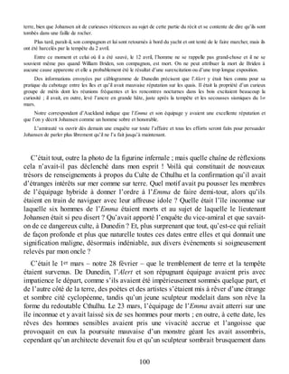 terre, bien que Johansen ait de curieuses réticences au sujet de cette partie du récit et se contente de dire qu’ils sont
tombés dans une faille de rocher.
Plus tard, paraît-il, son compagnon et lui sont retournés à bord du yacht et ont tenté de le faire marcher, mais ils
ont été harcelés par la tempête du 2 avril.
Entre ce moment et celui où il a été sauvé, le 12 avril, l’homme ne se rappelle pas grand-chose et il ne se
souvient même pas quand William Briden, son compagnon, est mort. On ne peut attribuer la mort de Briden à
aucune cause apparente et elle a probablement été le résultat d’une surexcitation ou d’une trop longue exposition.
Des informations envoyées par câblogramme de Dunedin précisent que l’Alert y était bien connu pour sa
pratique du cabotage entre les îles et qu’il avait mauvaise réputation sur les quais. Il était la propriété d’un curieux
groupe de métis dont les réunions fréquentes et les rencontres nocturnes dans les bois excitaient beaucoup la
curiosité ; il avait, en outre, levé l’ancre en grande hâte, juste après la tempête et les secousses sismiques du 1er
mars.
Notre correspondant d’Auckland indique que l’Emma et son équipage y avaient une excellente réputation et
que l’on y décrit Johansen comme un homme sobre et honorable.
L’amirauté va ouvrir dès demain une enquête sur toute l’affaire et tous les efforts seront faits pour persuader
Johansen de parler plus librement qu’il ne l’a fait jusqu’à maintenant.
C’était tout, outre la photo de la figurine infernale ; mais quelle chaîne de réflexions
cela n’avait-il pas déclenché dans mon esprit ! Voilà qui constituait de nouveaux
trésors de renseignements à propos du Culte de Cthulhu et la confirmation qu’il avait
d’étranges intérêts sur mer comme sur terre. Quel motif avait pu pousser les membres
de l’équipage hybride à donner l’ordre à l’Emma de faire demi-tour, alors qu’ils
étaient en train de naviguer avec leur affreuse idole ? Quelle était l’île inconnue sur
laquelle six hommes de l’Emma étaient morts et au sujet de laquelle le lieutenant
Johansen était si peu disert ? Qu’avait apporté l’enquête du vice-amiral et que savait-
on de ce dangereux culte, à Dunedin ? Et, plus surprenant que tout, qu’est-ce qui reliait
de façon profonde et plus que naturelle toutes ces dates entre elles et qui donnait une
signification maligne, désormais indéniable, aux divers événements si soigneusement
relevés par mon oncle ?
C’était le 1er mars – notre 28 février – que le tremblement de terre et la tempête
étaient survenus. De Dunedin, l’Alert et son répugnant équipage avaient pris avec
impatience le départ, comme s’ils avaient été impérieusement sommés quelque part, et
de l’autre côté de la terre, des poètes et des artistes s’étaient mis à rêver d’une étrange
et sombre cité cyclopéenne, tandis qu’un jeune sculpteur modelait dans son rêve la
forme du redoutable Cthulhu. Le 23 mars, l’équipage de l’Emma avait atterri sur une
île inconnue et y avait laissé six de ses hommes pour morts ; en outre, à cette date, les
rêves des hommes sensibles avaient pris une vivacité accrue et l’angoisse que
provoquait en eux la poursuite mauvaise d’un monstre géant les avait assombris,
cependant qu’un architecte devenait fou et qu’un sculpteur sombrait brusquement dans
100
 