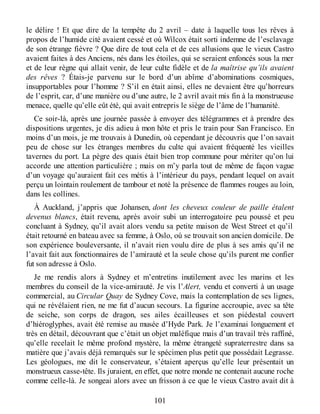 le délire ! Et que dire de la tempête du 2 avril – date à laquelle tous les rêves à
propos de l’humide cité avaient cessé et où Wilcox était sorti indemne de l’esclavage
de son étrange fièvre ? Que dire de tout cela et de ces allusions que le vieux Castro
avaient faites à des Anciens, nés dans les étoiles, qui se seraient enfoncés sous la mer
et de leur règne qui allait venir, de leur culte fidèle et de la maîtrise qu’ils avaient
des rêves ? Étais-je parvenu sur le bord d’un abîme d’abominations cosmiques,
insupportables pour l’homme ? S’il en était ainsi, elles ne devaient être qu’horreurs
de l’esprit, car, d’une manière ou d’une autre, le 2 avril avait mis fin à la monstrueuse
menace, quelle qu’elle eût été, qui avait entrepris le siège de l’âme de l’humanité.
Ce soir-là, après une journée passée à envoyer des télégrammes et à prendre des
dispositions urgentes, je dis adieu à mon hôte et pris le train pour San Francisco. En
moins d’un mois, je me trouvais à Dunedin, où cependant je découvris que l’on savait
peu de chose sur les étranges membres du culte qui avaient fréquenté les vieilles
tavernes du port. La pègre des quais était bien trop commune pour mériter qu’on lui
accorde une attention particulière ; mais on m’y parla tout de même de façon vague
d’un voyage qu’auraient fait ces métis à l’intérieur du pays, pendant lequel on avait
perçu un lointain roulement de tambour et noté la présence de flammes rouges au loin,
dans les collines.
À Auckland, j’appris que Johansen, dont les cheveux couleur de paille étalent
devenus blancs, était revenu, après avoir subi un interrogatoire peu poussé et peu
concluant à Sydney, qu’il avait alors vendu sa petite maison de West Street et qu’il
était retourné en bateau avec sa femme, à Oslo, où se trouvait son ancien domicile. De
son expérience bouleversante, il n’avait rien voulu dire de plus à ses amis qu’il ne
l’avait fait aux fonctionnaires de l’amirauté et la seule chose qu’ils purent me confier
fut son adresse à Oslo.
Je me rendis alors à Sydney et m’entretins inutilement avec les marins et les
membres du conseil de la vice-amirauté. Je vis l’Alert, vendu et converti à un usage
commercial, au Circular Quay de Sydney Cove, mais la contemplation de ses lignes,
qui ne révélaient rien, ne me fut d’aucun secours. La figurine accroupie, avec sa tête
de seiche, son corps de dragon, ses ailes écailleuses et son piédestal couvert
d’hiéroglyphes, avait été remise au musée d’Hyde Park. Je l’examinai longuement et
très en détail, découvrant que c’était un objet maléfique mais d’un travail très raffiné,
qu’elle recelait le même profond mystère, la même étrangeté supraterrestre dans sa
matière que j’avais déjà remarqués sur le spécimen plus petit que possédait Legrasse.
Les géologues, me dit le conservateur, s’étaient aperçus qu’elle leur présentait un
monstrueux casse-tête. Ils juraient, en effet, que notre monde ne contenait aucune roche
comme celle-là. Je songeai alors avec un frisson à ce que le vieux Castro avait dit à
101
 