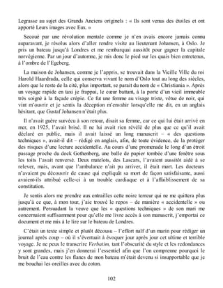 Legrasse au sujet des Grands Anciens originels : « Ils sont venus des étoiles et ont
apporté Leurs images avec Eux. »
Secoué par une révolution mentale comme je n’en avais encore jamais connu
auparavant, je résolus alors d’aller rendre visite au lieutenant Johansen, à Oslo. Je
pris un bateau jusqu’à Londres et me rembarquai aussitôt pour gagner la capitale
norvégienne. Par un jour d’automne, je mis donc le pied sur les quais bien entretenus,
à l’ombre de l’Egeberg.
La maison de Johansen, comme je l’appris, se trouvait dans la Vieille Ville du roi
Harold Haardrada, celle qui conserva vivant le nom d’Oslo tout au long des siècles,
alors que le reste de la cité, plus important, se parait du nom de « Christiania ». Après
un voyage rapide en taxi je frappai, le cœur battant, à la porte d’un vieil immeuble
très soigné à la façade crépie. Ce fut une femme au visage triste, vêtue de noir, qui
vint m’ouvrir et je sentis la déception m’envahir lorsqu’elle me dit, en un anglais
hésitant, que Gustaf Johansen n’était plus.
Il n’avait guère survécu à son retour, disait sa femme, car ce qui lui était arrivé en
mer, en 1925, l’avait brisé. Il ne lui avait rien révélé de plus que ce qu’il avait
déclaré en public, mais il avait laissé un long manuscrit – « des questions
techniques », avait-il dit – rédigé en anglais, afin, de toute évidence, de la protéger
des risques d’une lecture accidentelle. Au cours d’une promenade le long d’un étroit
passage proche du dock Gothenberg, une balle de papier tombée d’une fenêtre sous
les toits l’avait renversé. Deux matelots, des Lascars, l’avaient aussitôt aidé à se
relever, mais, avant que l’ambulance n’ait pu arriver, il était mort. Les docteurs
n’avaient pu découvrir de cause qui expliquât sa mort de façon satisfaisante, aussi
avaient-ils attribué celle-ci à un trouble cardiaque et à l’affaiblissement de sa
constitution.
Je sentis alors me prendre aux entrailles cette noire terreur qui ne me quittera plus
jusqu’à ce que, à mon tour, j’aie trouvé le repos – de manière « accidentelle » ou
autrement. Persuadant la veuve que les « questions techniques » de son mari me
concernaient suffisamment pour qu’elle me livre accès à son manuscrit, j’emportai ce
document et me mis à le lire sur le bateau de Londres.
C’était un texte simple et plutôt décousu – l’effort naïf d’un marin pour rédiger un
journal après coup – où il s’évertuait à évoquer jour après jour cet ultime et terrible
voyage. Je ne peux le transcrire Verbatim, tant l’obscurité du style et les redondances
y sont grandes, mais j’en donnerai l’essentiel afin que l’on comprenne pourquoi le
bruit de l’eau contre les flancs de mon bateau m’était devenu si insupportable que je
me bouchai les oreilles avec du coton.
102
 