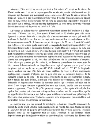 Johansen, Dieu merci, ne savait pas tout à fait, même s’il avait vu la cité et la
Chose, mais moi, il ne me sera plus possible de dormir jamais paisiblement, car je
songerai aux horreurs qui demeurent tapies sans cesse derrière la vie, à travers le
temps et l’espace, à ces blasphèmes impies venus d’étoiles plus anciennes qui rêvent
sous la mer, connus et encouragés par un culte de cauchemar impatient et tout prêt à
les lâcher sur le monde, dès qu’un autre tremblement de terre fera à nouveau remonter
leur monstrueuse cité de pierre au soleil et à l’air.
Le voyage de Johansen avait commencé exactement comme il l’avait dit à la vice-
amirauté. L’Emma, sur lest, était sortie d’Auckland le 20 février, puis elle avait
éprouvé la pleine force de la tempête née d’un tremblement de terre qui avait dû
soulever du fond de la mer les horreurs qui avaient envahi les rêves des hommes. Une
fois revenu sous contrôle, le bateau avançait bien quand, le 22 mars, il avait été arrêté
par l’Alert, et je sentais quels avaient été les regrets du lieutenant lorsqu’il décrivait
le bombardement subi et la manière dont il avait coulé. Des noirs suppôts du culte qui
se trouvaient sur l’Alert, il parle avec une horreur significative. Il y avait une qualité
particulièrement abominable en eux qui faisait que leur destruction était presque un
devoir et Johansen montre un étonnement ingénu devant l’accusation de cruauté portée
contre ses compagnons et lui, lors des délibérations de la commission d’enquête.
C’est alors que poussés par la curiosité, les hommes poursuivent leur route sous la
direction de Johansen dans le yacht qu’ils avaient capturé, aperçoivent un grand pilier
de pierre qui sort de la mer et, par 47° 9’ de latitude sud et 126° 43’ de longitude
ouest, tombent sur une côte faite de boues mêlées, de vase et d’une maçonnerie
cyclopéenne, couverte d’algues, qui ne peut être que la substance tangible de la
suprême terreur de la terre – la cité aux corps morts, la cité de cauchemar, R’lyeh,
bâtie depuis des éons infinis, avant que toute histoire ne commence, par les formes
immenses et repoussantes venues de sombres étoiles qui s’étaient infiltrées sur la
terre. C’est là que reposent le grand Cthulhu et ses hordes, cachés dans des tombes
vertes et gluantes. C’est de là qu’ils peuvent envoyer, enfin, après d’incalculables
cycles, les pensées qui répandent la frayeur dans les rêves des êtres sensibles, qu’ils
en appellent impérieusement aux fidèles pour qu’ils accomplissent leur pèlerinage de
libération et de restauration. Tout cela, Johansen ne le soupçonnait pas, mais Dieu sait
qu’il allait bientôt en apprendre suffisamment.
Je suppose que seul un sommet de montagne, la hideuse citadelle couronnée du
monolithe où le grand Cthulhu était enterré, sortit en réalité des eaux. Quand je pense
à l’étendue de tout ce qui peut être en train de nourrir des rêves là-dessous, je serais
presque tenté de me supprimer tout de suite. Johansen et ses hommes furent
impressionnés par la majesté cosmique de cette Babylone ruisselante des démons très
103
 