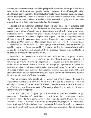 anciens, et ils durent deviner sans aide qu’il y avait là quelque chose qui n’était ni de
notre planète, ni d’aucune autre planète sensée. L’angoisse devant l’incroyable taille
des blocs de pierre verdâtre, devant la hauteur vertigineuse du grand monolithe gravé,
devant la stupéfiante identité des statues et des bas-reliefs colossaux avec l’étrange
figurine trouvée dans la châsse à bord de l’Alert, est sensible, poignante même, dans
chaque ligne de la description pleine d’effroi du lieutenant.
Ignorant tout du futurisme, Johansen atteint quelque chose qui y ressemble fort
lorsqu’il parle de la cité. Au lieu de décrire, en effet, des structures ou des bâtiments
précis, il se contente d’insister sur les impressions générales de vastes angles et de
surfaces de pierre – surfaces trop grandes pour appartenir à rien qui convienne ou soit
approprié à cette terre, en outre, impies, car chargées d’horribles images sculptées et
de hiéroglyphes. Je mentionne son évocation des angles ; parce qu’elle me rappela
une chose que Wilcox m’avait dite à propos de ses terribles rêves. Il avait précisé que
l a géométrie du lieu de rêve qu’il avait aperçu était anormale, non euclidienne, et
qu’elle évoquait de façon abominable des sphères et des dimensions distinctes des
nôtres. Et voilà qu’à présent un matelot illettré avait une réaction toute semblable au
moment où il contemplait la terrible réalité.
Johansen et ses hommes atterrirent sur une bande de boue en pente de cette
monstrueuse acropole et ils grimpèrent sur des blocs titanesques, glissants et
limoneux, qui n’auraient jamais pu appartenir à des degrés faits pour des mortels. Le
soleil même paraissait déformé dans le ciel lorsqu’on l’apercevait à travers les
miasmes polarisants qui sourdaient de cette perversion trempée de mer, et la menace
dénaturée, l’attente angoissante se tapissaient en ricanant dans ces angles follement
insaisissables de roches taillées où un second regard permettait de voir une concavité
là où le premier avait révélé une convexité.
C’est un sentiment très proche de la terreur qui s’était emparé de tous les
explorateurs avant qu’ils n’aient rien vu de plus défini que de la roche, de la vase et
des algues. Chacun d’eux aurait fui s’il n’avait craint d’encourir le mépris des autres
et c’était avec peu d’empressement qu’ils avaient cherché – en vain, il est vrai –
quelque souvenir à emporter.
Ce fut Rodriguez, le Portugais, qui fit l’ascension du pied du monolithe et qui
poussa un cri devant ce qu’il avait trouvé. Le reste le suivit et regarda avec curiosité
l’immense porte de bois gravé avec le bas-relief de seiche-dragon, désormais
familier. C’était, dit Johansen, comme une grande porte de grange, et ils se rendaient
tous compte qu’il s’agissait d’une porte, étant donné le linteau, le seuil et les montants
ornés qui l’encadraient, même s’ils étaient divisés quant à savoir si elle était montée à
104
 