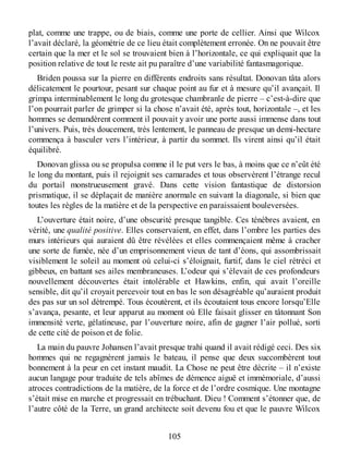 plat, comme une trappe, ou de biais, comme une porte de cellier. Ainsi que Wilcox
l’avait déclaré, la géométrie de ce lieu était complètement erronée. On ne pouvait être
certain que la mer et le sol se trouvaient bien à l’horizontale, ce qui expliquait que la
position relative de tout le reste ait pu paraître d’une variabilité fantasmagorique.
Briden poussa sur la pierre en différents endroits sans résultat. Donovan tâta alors
délicatement le pourtour, pesant sur chaque point au fur et à mesure qu’il avançait. Il
grimpa interminablement le long du grotesque chambranle de pierre – c’est-à-dire que
l’on pourrait parler de grimper si la chose n’avait été, après tout, horizontale –, et les
hommes se demandèrent comment il pouvait y avoir une porte aussi immense dans tout
l’univers. Puis, très doucement, très lentement, le panneau de presque un demi-hectare
commença à basculer vers l’intérieur, à partir du sommet. Ils virent ainsi qu’il était
équilibré.
Donovan glissa ou se propulsa comme il le put vers le bas, à moins que ce n’eût été
le long du montant, puis il rejoignit ses camarades et tous observèrent l’étrange recul
du portail monstrueusement gravé. Dans cette vision fantastique de distorsion
prismatique, il se déplaçait de manière anormale en suivant la diagonale, si bien que
toutes les règles de la matière et de la perspective en paraissaient bouleversées.
L’ouverture était noire, d’une obscurité presque tangible. Ces ténèbres avaient, en
vérité, une qualité positive. Elles conservaient, en effet, dans l’ombre les parties des
murs intérieurs qui auraient dû être révélées et elles commençaient même à cracher
une sorte de fumée, née d’un emprisonnement vieux de tant d’éons, qui assombrissait
visiblement le soleil au moment où celui-ci s’éloignait, furtif, dans le ciel rétréci et
gibbeux, en battant ses ailes membraneuses. L’odeur qui s’élevait de ces profondeurs
nouvellement découvertes était intolérable et Hawkins, enfin, qui avait l’oreille
sensible, dit qu’il croyait percevoir tout en bas le son désagréable qu’auraient produit
des pas sur un sol détrempé. Tous écoutèrent, et ils écoutaient tous encore lorsqu’Elle
s’avança, pesante, et leur apparut au moment où Elle faisait glisser en tâtonnant Son
immensité verte, gélatineuse, par l’ouverture noire, afin de gagner l’air pollué, sorti
de cette cité de poison et de folie.
La main du pauvre Johansen l’avait presque trahi quand il avait rédigé ceci. Des six
hommes qui ne regagnèrent jamais le bateau, il pense que deux succombèrent tout
bonnement à la peur en cet instant maudit. La Chose ne peut être décrite – il n’existe
aucun langage pour traduite de tels abîmes de démence aiguë et immémoriale, d’aussi
atroces contradictions de la matière, de la force et de l’ordre cosmique. Une montagne
s’était mise en marche et progressait en trébuchant. Dieu ! Comment s’étonner que, de
l’autre côté de la Terre, un grand architecte soit devenu fou et que le pauvre Wilcox
105
 