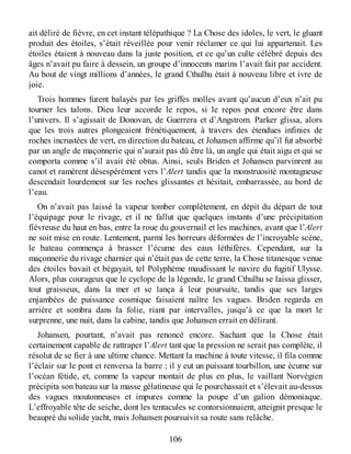 ait déliré de fièvre, en cet instant télépathique ? La Chose des idoles, le vert, le gluant
produit des étoiles, s’était réveillée pour venir réclamer ce qui lui appartenait. Les
étoiles étaient à nouveau dans la juste position, et ce qu’un culte célébré depuis des
âges n’avait pu faire à dessein, un groupe d’innocents marins l’avait fait par accident.
Au bout de vingt millions d’années, le grand Cthulhu était à nouveau libre et ivre de
joie.
Trois hommes furent balayés par les griffes molles avant qu’aucun d’eux n’ait pu
tourner les talons. Dieu leur accorde le repos, si le repos peut encore être dans
l’univers. Il s’agissait de Donovan, de Guerrera et d’Angstrom. Parker glissa, alors
que les trois autres plongeaient frénétiquement, à travers des étendues infinies de
roches incrustées de vert, en direction du bateau, et Johansen affirme qu’il fut absorbé
par un angle de maçonnerie qui n’aurait pas dû être là, un angle qui était aigu et qui se
comporta comme s’il avait été obtus. Ainsi, seuls Briden et Johansen parvinrent au
canot et ramèrent désespérément vers l’Alert tandis que la monstruosité montagneuse
descendait lourdement sur les roches glissantes et hésitait, embarrassée, au bord de
l’eau.
On n’avait pas laissé la vapeur tomber complètement, en dépit du départ de tout
l’équipage pour le rivage, et il ne fallut que quelques instants d’une précipitation
fiévreuse du haut en bas, entre la roue du gouvernail et les machines, avant que l’Alert
ne soit mise en route. Lentement, parmi les horreurs déformées de l’incroyable scène,
le bateau commença à brasser l’écume des eaux léthifères. Cependant, sur la
maçonnerie du rivage charnier qui n’était pas de cette terre, la Chose titanesque venue
des étoiles bavait et bégayait, tel Polyphème maudissant le navire du fugitif Ulysse.
Alors, plus courageux que le cyclope de la légende, le grand Cthulhu se laissa glisser,
tout graisseux, dans la mer et se lança à leur poursuite, tandis que ses larges
enjambées de puissance cosmique faisaient naître les vagues. Briden regarda en
arrière et sombra dans la folie, riant par intervalles, jusqu’à ce que la mort le
surprenne, une nuit, dans la cabine, tandis que Johansen errait en délirant.
Johansen, pourtant, n’avait pas renoncé encore. Sachant que la Chose était
certainement capable de rattraper l’Alert tant que la pression ne serait pas complète, il
résolut de se fier à une ultime chance. Mettant la machine à toute vitesse, il fila comme
l’éclair sur le pont et renversa la barre ; il y eut un puissant tourbillon, une écume sur
l’océan fétide, et, comme la vapeur montait de plus en plus, le vaillant Norvégien
précipita son bateau sur la masse gélatineuse qui le pourchassait et s’élevait au-dessus
des vagues moutonneuses et impures comme la poupe d’un galion démoniaque.
L’effroyable tête de seiche, dont les tentacules se contorsionnaient, atteignit presque le
beaupré du solide yacht, mais Johansen poursuivit sa route sans relâche.
106
 