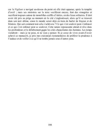 car le Vigilant a navigué au-dessus du point où elle était apparue, après la tempête
d’avril ; mais ses ministres sur la terre vocifèrent encore, font des simagrées et
sacrifient toujours autour de monolithes coiffés d’idoles, en des lieux solitaires. Il doit
avoir été pris au piège au moment où la cité s’engloutissait, alors qu’il se trouvait
dans son noir abîme, sinon le monde serait déjà en train de hurler de frayeur et de
frénésie. Qui sait comment tout cela s’achèvera ? Ce qui s’est soulevé peut s’enfoncer
et ce qui s’est enfoncé peut se soulever. Cette nature repoussante attend et rêve dans
les profondeurs et le délabrement gagne les cités chancelantes des hommes. Les temps
viendront – mais je ne peux, ni ne veux y penser. Si je cesse de vivre avant d’avoir
achevé ce manuscrit, je prie mes exécuteurs testamentaires de préférer la prudence à
l’audace et de veiller à ce qu’il ne tombe jamais sous d’autres yeux.
108
 