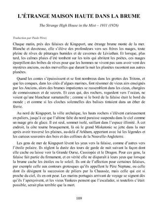 L’ÉTRANGE MAISON HAUTE DANS LA BRUME
The Strange High House in the Mist – 1931 (1926)
Traduction par Paule Pérez.
Chaque matin, près des falaises de Kingsport, une étrange brume monte de la mer.
Blanche et duveteuse, elle s’élève des profondeurs vers ses frères les nuages, toute
pleine de rêves de pâturages humides et de cavernes de Léviathan. Et lorsque, plus
tard, les calmes pluies d’été tombent sur les toits qui abritent les poètes, ces nuages
éparpillent des bribes de rêves pour que les hommes ne vivent pas sans avoir vent des
mystères anciens, ou des merveilles que durant la nuit les planètes racontent aux autres
planètes.
Quand les contes s’épaississent et se font nombreux dans les grottes des Tritons, et
que les conques, dans les cités d’algues marines, font résonner de vieux airs enseignés
par les Anciens, alors des brumes impatientes se rassemblent dans les cieux, chargées
de connaissances et de secrets. Et ceux qui, des rochers, regardent vers l’océan, ne
voient qu’une blancheur surnaturelle ; comme si le bord de la falaise était le bord du
monde ; et comme si les cloches solennelles des balises tintaient dans un éther de
féerie.
Au nord de Kingsport, la ville archaïque, les hauts rochers s’élèvent curieusement
en paliers, jusqu’à ce que l’ultime faîte du nord paraisse suspendu dans le ciel comme
un nuage gris de glace. Il est seul, sommet isolé, saillant dans l’espace illimité. À cet
endroit, la côte tourne brusquement, là où le grand Miskatonic se jette dans la mer
après avoir traversé les plaines, au-delà d’Arkham, apportant avec lui les légendes et
les curieux souvenirs des bois et des collines de la Nouvelle-Angleterre.
Les gens de mer de Kingsport lèvent les yeux vers la falaise, comme d’autres vers
l’étoile polaire. Ils règlent la durée des tours de garde de nuit suivant la façon dont
elle cache ou laisse voir la Grande Ourse, Cassiopée et le Dragon. Pour ces gens, la
falaise fait partie du firmament, et en vérité elle ne disparaît à leurs yeux que lorsque
la brume cache les étoiles ou le soleil. Ils ont de l’affection pour certaines falaises,
par exemple celle aux contours grotesques qu’ils appellent le Père Neptune, ou celle
dont ils désignent la succession de piliers par la Chaussée, mais celle qui est si
proche du ciel, ils en ont peur. Les marins portugais arrivant de voyage se signent dès
qu’ils l’aperçoivent, et les vieux Yankees pensent que l’escalader, si toutefois c’était
possible, serait plus terrible que la mort.
109
 