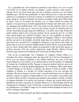 Il y a cependant une vieille maison au sommet de cette falaise, et le soir, on peut
voir briller de la lumière derrière ses fenêtres à petits carreaux. Cette maison a
toujours été là. Les gens disent que celui qui y demeure converse avec les brumes
matinales qui s’élèvent des profondeurs. Il aurait découvert sur l’océan des choses
curieuses à ce moment où le bord de la falaise se confond avec le bord du monde tout
entier, quand les cloches solennelles des balises se mettent à tinter dans l’éther blanc
de féerie. Cela, ils en parlent par ouï-dire, car ce rocher interdit n’a jamais été
exploré, et les gens du pays évitent soigneusement de diriger leurs télescopes vers lui.
Les équipages qui mouillent pour l’été l’ont scruté avec des jumelles, mais ils n’ont
jamais rien vu de plus que le vieux toit gris pointu, couvert de bardeaux dont les
auvents descendent presque jusqu’aux fondations, et la faible lueur jaune filtrant des
petites fenêtres, dans le soir. Ceux qui viennent l’été ne croient pas qu’« Il » vit dans
cette maison depuis des centaines d’années, mais ils sont incapables de donner la
preuve de leur opinion hérétique aux habitants de Kingsport. Même le Vieil Homme
terrible, qui parle à des pendules de plomb logés dans des bouteilles, qui achète ses
provisions avec des pièces d’or espagnoles séculaires et qui conserve des idoles de
pierre dans la cour de sa maison antédiluvienne de Water Street, ne peut qu’affirmer
que les choses étaient déjà ainsi quand son grand-père n’était qu’un petit garçon, et
qu’elles devaient l’être des siècles auparavant, quand Belcher, Shirley, Pownal
étaient les gouverneurs de Sa Majesté pour la province du Massachusetts.
Puis un été, un philosophe vint à Kingsport. Il s’appelait Thomas Olney, et il
enseignait des choses ennuyeuses dans une université de la baie de Narrangasett. Il
arriva avec une épouse corpulente et des enfants turbulents. Ses yeux et son âme
étaient fatigués d’avoir toujours eu les mêmes pensées bien disciplinées. Il contempla
les brumes sur le diadème du Père Neptune et essaya de pénétrer dans les univers de
blancs mystères, le long des gradins gigantesques de la Chaussée. Matin après matin,
il restait allongé sur les falaises à regarder, par-dessus le bord du monde, l’éther
cryptique et lointain, et à écouter les cloches spectrales et les cris sauvages des
mouettes. Dès que la brume se levait et que la mer devenait morne sous la fumée des
bateaux à vapeur, il soupirait et redescendait en ville, où il aimait à se promener dans
les petites ruelles étroites et anciennes qui montent et descendent la colline, et étudier
les pignons branlants et les portes aux curieuses colonnes qui avaient abrité tant de
générations de marins vigoureux. Et il parlait même avec le Vieil Homme terrible qui
n’aimait pas les étrangers, et qui l’invita dans sa maison incroyablement archaïque, où
les plafonds bas et les lambris rongés de vers étaient témoins pendant les heures de la
nuit de soliloques inquiétants.
Bien entendu, il était inévitable que Olney remarquât la maison grise et mystérieuse,
110
 