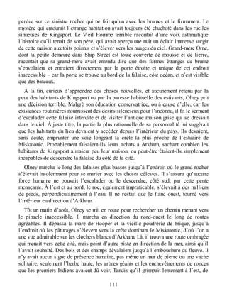 perdue sur ce sinistre rocher qui ne fait qu’un avec les brumes et le firmament. Le
mystère qui entourait l’étrange habitation avait toujours été chuchoté dans les ruelles
sinueuses de Kingsport. Le Vieil Homme terrible racontait d’une voix asthmatique
l’histoire qu’il tenait de son père, qui avait aperçu une nuit un éclair immense surgir
de cette maison aux toits pointus et s’élever vers les nuages du ciel. Grand-mère Orne,
dont la petite demeure dans Ship Street est toute couverte de mousse et de lierre,
racontait que sa grand-mère avait entendu dire que des formes étranges de brume
s’envolaient et entraient directement par la porte étroite et unique de cet endroit
inaccessible – car la porte se trouve au bord de la falaise, côté océan, et n’est visible
que des bateaux.
À la fin, curieux d’apprendre des choses nouvelles, et aucunement retenu par la
peur des habitants de Kingsport ou par la paresse habituelle des estivants, Olney prit
une décision terrible. Malgré son éducation conservatrice, ou à cause d’elle, car les
existences routinières nourrissent des désirs silencieux pour l’inconnu, il fit le serment
d’escalader cette falaise interdite et de visiter l’antique maison grise qui se dressait
dans le ciel. À juste titre, la partie la plus rationnelle de sa personnalité lui suggérait
que les habitants du lieu devaient y accéder depuis l’intérieur du pays. Ils devaient,
sans doute, emprunter une voie longeant la crête la plus proche de l’estuaire de
Miskatonic. Probablement faisaient-ils leurs achats à Arkham, sachant combien les
habitants de Kingsport aimaient peu leur maison, ou peut-être étaient-ils simplement
incapables de descendre la falaise du côté de la cité.
Olney marcha le long des falaises plus basses jusqu’à l’endroit où le grand rocher
s’élevait insolemment pour se marier avec les choses célestes. Il s’assura qu’aucune
force humaine ne pouvait l’escalader ou le descendre, côté sud, par cette pente
menaçante. À l’est et au nord, le roc, également impraticable, s’élevait à des milliers
de pieds, perpendiculairement à l’eau. Il ne restait que le flanc ouest, tourné vers
l’intérieur en direction d’Arkham.
Tôt un matin d’août, Olney se mit en route pour rechercher un chemin menant vers
le pinacle inaccessible. Il marcha en direction du nord-ouest le long de routes
agréables. Il dépassa la mare de Hooper et la vieille poudrerie de brique, jusqu’à
l’endroit où les pâturages s’élèvent vers la crête dominant le Miskatonic, d’où l’on a
une vue admirable sur les clochers blancs d’Arkham. Là, il trouva une route ombragée
qui menait vers cette cité, mais point d’autre piste en direction de la mer, ainsi qu’il
l’avait souhaité. Des bois et des champs dévalaient jusqu’à l’embouchure du fleuve. Il
n’y avait aucun signe de présence humaine, pas même un mur de pierre ou une vache
solitaire, seulement l’herbe haute, les arbres géants et les enchevêtrements de ronces
que les premiers Indiens avaient dû voir. Tandis qu’il grimpait lentement à l’est, de
111
 