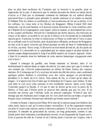 plus en plus haut au-dessus de l’estuaire qui se trouvait à sa gauche, pour se
rapprocher de la mer, il découvrit que le chemin devenait de moins en moins facile
d’accès et il finit par se demander comment les habitants de cet endroit détesté
pouvaient bien s’y prendre pour atteindre le monde extérieur et se rendre au marché
d’Arkham. Puis les arbres se raréfièrent, et, loin au-dessous de lui sur sa droite, il vit
les collines, les vieux toits et les flèches de Kingsport. Même Central Hill était
minuscule, vue de cette hauteur, et il pouvait à peine discerner le vieux cimetière, près
de l’hôpital de la Congrégation, sous lequel, selon la rumeur, se dissimulent des caves
et des cryptes terrifiantes. Devant lui s’étendaient une herbe épaisse, des buissons de
ronces et de mûres, et au-delà le roc nu de la falaise et le toit pointu de la redoutable
maison grise. À présent, la crête se rétrécissait, et Olney se sentit mal à l’aise à cause
de sa solitude sous le ciel hostile, près du précipice effrayant, au-dessus de Kingsport,
au sud, et de la paroi verticale qui faisait presque un mile de haut à l’embouchure de
la rivière, au nord. Tout à coup, il découvrit un trou béant devant lui, de dix pieds de
profondeur. Il y descendit en se suspendant par les mains jusqu’à un plan incliné, et
ensuite rampa dangereusement le long d’un défilé naturel sur la paroi opposée. Ainsi,
c’était là la manière dont les habitants de cette maison fantastique voyageaient entre
ciel et terre !
Quand il émergea du gouffre, une brume matinale se formait, mais il vit
distinctement la maison haute et impie devant lui, les murs aussi gris que le rocher et
son sommet qui s’élevait audacieusement au milieu du blanc laiteux des vapeurs
marines. Et il remarqua qu’il n’y avait pas de porte du côté des terres, mais seulement
quelques petites fenêtres à croisillons avec des vitres opaques en œil-de-bœuf,
plombées à la mode du XVIIe siècle. Tout autour de lui, ce n’était qu’un chaos de
nuages ; il n’apercevait rien d’autre que la blancheur de l’espace sans limites. Il était
seul dans le ciel avec cette curieuse et très troublante maison. Après avoir longé
l’enceinte jusqu’à la façade, il vit que le mur ne faisait qu’un avec la paroi de la
falaise, si bien que l’étroite porte ne pouvait être atteinte que par les airs. Il en
ressentit une terreur que l’altitude seule ne pouvait expliquer. N’était-il pas très
étrange que des bardeaux aussi rongés par les vers aient survécu au temps, et que des
briques aussi croulantes forment une cheminée qui tienne encore debout ?
Comme la brume s’épaississait Olney fît le tour de la maison jusqu’aux fenêtres des
côtés nord, ouest et sud, qu’il trouva toutes verrouillées. Il en fut vaguement content,
car plus il voyait cette maison, moins il désirait y pénétrer. C’est alors qu’un son le fît
sursauter. Il entendit un grincement de serrure, un long grincement, comme si une
lourde porte était lentement et prudemment ouverte, et un claquement de loquet suivit.
Cela se passait du côté de l’océan, là où l’étroite porte s’ouvrait sur l’espace vide à
112
 