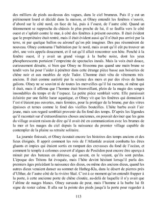 des milliers de pieds au-dessus des vagues, dans le ciel brumeux. Puis il y eut un
piétinement lourd et décidé dans la maison, et Olney entendit les fenêtres s’ouvrir,
d’abord sur le côté nord, en face de lui, puis à l’ouest, de l’autre côté. Quand un
tâtonnement se rapprocha du châssis le plus proche de lui, il se faufila vers le côté
ouest et s’aplatit contre le mur, à côté des fenêtres à présent ouvertes. Il était évident
que le propriétaire était rentré, mais il était évident aussi qu’il n’était pas arrivé par la
terre, ni par quelque ballon ou aéronef qu’on pût imaginer. Des pas résonnèrent de
nouveau. Olney contourna l’habitation par le nord, mais avant qu’il eût pu trouver un
abri, une voix appela doucement, et il sut qu’il allait rencontrer son hôte. Penché à la
fenêtre ouest, il y avait un grand visage à la barbe noire, dont les yeux
phosphorescents portaient l’empreinte de spectacles inouïs. Mais la voix était douce,
curieusement désuète, si bien que Olney ne frissonna pas quand une main brune se
tendit vers lui pour l’aider à pénétrer dans cette étrange pièce basse aux boiseries de
chêne noir et aux meubles de style Tudor. L’homme était vêtu de vêtements très
anciens. Il était comme auréolé par la science des mers et par des rêves de hauts
galions. Olney ne se souvint ni de toutes les merveilles qu’il lui raconta, ni même qui
il était, mais il affirma que l’homme était bienveillant, plein de la magie des songes
insondables du temps et de l’espace. La petite pièce semblait verte. Elle paraissait
éclairée par une faible lueur aquatique, et Olney vit que les fenêtres qui donnaient à
l’est n’étaient pas ouvertes, mais fermées, pour la protéger de la brume, par des vitres
épaisses et ternes comme le fond des vieilles bouteilles. L’hôte barbu avait l’air
jeune, mais son regard semblait provenir du fin fond des temps. D’après les légendes
qu’il racontait sur d’extraordinaires choses anciennes, on pouvait deviner que les gens
du village avaient raison de dire qu’il avait été en communication avec les brumes de
la mer et les nuages du ciel depuis la naissance du premier village capable de
contempler de la plaine sa retraite solitaire.
La journée finissait, et Olney écoutait encore les histoires des temps anciens et des
lieux éloignés. Il apprit comment les rois de l’Atlantide avaient combattu les êtres
gluants et impies qui étaient sortis en rampant des crevasses du fond de l’océan, et
comment le temple à colonnes couvert d’algues de Poséidon peut encore être aperçu à
minuit par des bateaux en détresse, qui savent, en le voyant, qu’ils sont perdus.
L’époque des Tritons fut évoquée, mais l’hôte devint hésitant lorsqu’il parla des
premiers âges précédant la naissance des dieux, ou même des anciens dieux, quand les
autres dieux venaient danser au sommet de Hatheg-Kla, dans le désert de pierres près
d’Ulthar, de l’autre côté de la rivière Skaï. C’est à ce moment qu’on entendit frapper à
la porte, à cette ancienne porte de chêne cloutée, au-delà de laquelle il n’y avait que
l’abîme de nuages blancs. Olney sursauta de peur, mais l’homme à la barbe lui fit
signe de rester calme. Il alla sur la pointe des pieds jusqu’à la porte pour regarder à
113
 