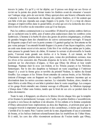 travers le judas. Ce qu’il y vit lui déplut, car il pressa son doigt sur ses lèvres et
revint sur la pointe des pieds fermer toutes les fenêtres avant de retourner s’asseoir
sur l’antique siège, près de son invité. Olney aperçut alors une bizarre silhouette noire
s’attarder à la vitre translucide de chacune des petites fenêtres, et il fut content que
son hôte n’eût pas répondu aux coups frappés à la porte. Car il y a trop de choses
étranges et imprévisibles dans le grand Infini, et celui qui est à la recherche des rêves
doit éviter d’éveiller ou de rencontrer ceux qu’il ne faut pas.
Puis les ombres commencèrent à se rassembler. D’abord les petites ombres furtives
qui se cachaient sous la table, puis d’autres plus audacieuses dans les sombres coins
lambrissés. L’homme à la barbe fît alors des gestes de prières énigmatiques, et alluma
de grandes bougies dans des chandeliers de cuivre curieusement ouvragés. Il lançait
de fréquents coups d’œil vers la porte comme s’il guettait quelqu’un. Son attente ne fut
pas vaine puisque l’on entendit bientôt frapper à la porte d’une façon singulière, selon
un code sans doute secret et très ancien. Cette fois il ne vérifia pas même par le judas,
mais poussa la grande barre de chêne, fit tourner la serrure et déverrouilla la lourde
porte, l’ouvrant toute grande aux étoiles et à la brume. À cet instant, un flot
d’harmonie obscure pénétra dans la pièce puis, venus des profondeurs océanes, tous
les rêves et les souvenirs des Puissants disparus de la terre. Et des flammes dorées
jouèrent sur les chevelures d’algues, si bien que Olney fut ébloui et leur rendit
hommage. Neptune était là avec son trident, et les Tritons joueurs et les Néréides
fantastiques. Sur le dos des dauphins se balançait un vaste coquillage à l’intérieur
duquel il y avait la forme grise et terrible du primitif Nodens, le maître du Grand
Gouffre. Les conques et les Tritons firent entendre de curieux bruits, et les Néréides
émirent d’étranges sons en frappant sur les coquilles de monstres inconnus qui se
dissimulent dans les noires cavernes marines. Le vénérable Nodens, alors, étendit sa
main flétrie et aida Olney et son hôte à pénétrer dans le vaste coquillage. Les conques
et les gongs firent entendre une clameur sauvage et effrayante. Le fabuleux équipage
s’élança dans l’éther sans limites, tandis que le bruit de ses cris se perdait dans les
échos du tonnerre.
Toute la nuit, à Kingsport, on observa la falaise élevée chaque fois que la tempête
et les brumes le permettaient. Lorsque, vers l’aube, les petites fenêtres s’assombrirent,
on parla à voix basse de malheur et de désastre. Et les enfants et la femme corpulente
d’Olney adressèrent leurs implorations au dieu des Baptistes, et prièrent pour que le
voyageur trouvât à emprunter un parapluie et des caoutchoucs, à moins que la pluie ne
s’arrêtât d’ici le matin. Puis l’aurore sortit de la mer, dégoulinante d’eau et couronnée
de brume, et les balises tintèrent solennellement dans les tourbillons de l’éther blanc.
Et à midi, les cors des elfes résonnèrent au-dessus de l’océan tandis que Olney,
114
 