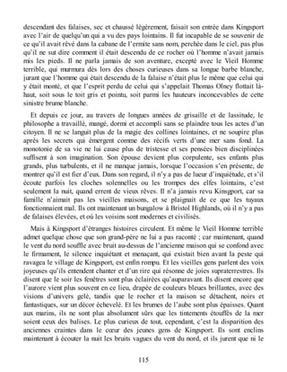 descendant des falaises, sec et chaussé légèrement, faisait son entrée dans Kingsport
avec l’air de quelqu’un qui a vu des pays lointains. Il fut incapable de se souvenir de
ce qu’il avait rêvé dans la cabane de l’ermite sans nom, perchée dans le ciel, pas plus
qu’il ne sut dire comment il était descendu de ce rocher où l’homme n’avait jamais
mis les pieds. Il ne parla jamais de son aventure, excepté avec le Vieil Homme
terrible, qui murmura dès lors des choses curieuses dans sa longue barbe blanche,
jurant que l’homme qui était descendu de la falaise n’était plus le même que celui qui
y était monté, et que l’esprit perdu de celui qui s’appelait Thomas Olney flottait là-
haut, soit sous le toit gris et pointu, soit parmi les hauteurs inconcevables de cette
sinistre brume blanche.
Et depuis ce jour, au travers de longues années de grisaille et de lassitude, le
philosophe a travaillé, mangé, dormi et accompli sans se plaindre tous les actes d’un
citoyen. Il ne se languit plus de la magie des collines lointaines, et ne soupire plus
après les secrets qui émergent comme des récifs verts d’une mer sans fond. La
monotonie de sa vie ne lui cause plus de tristesse et ses pensées bien disciplinées
suffisent à son imagination. Son épouse devient plus corpulente, ses enfants plus
grands, plus turbulents, et il ne manque jamais, lorsque l’occasion s’en présente, de
montrer qu’il est fier d’eux. Dans son regard, il n’y a pas de lueur d’inquiétude, et s’il
écoute parfois les cloches solennelles ou les trompes des elfes lointains, c’est
seulement la nuit, quand errent de vieux rêves. Il n’a jamais revu Kinsgport, car sa
famille n’aimait pas les vieilles maisons, et se plaignait de ce que les tuyaux
fonctionnaient mal. Ils ont maintenant un bungalow à Bristol Highlands, où il n’y a pas
de falaises élevées, et où les voisins sont modernes et civilisés.
Mais à Kingsport d’étranges histoires circulent. Et même le Vieil Homme terrible
admet quelque chose que son grand-père ne lui a pas raconté ; car maintenant, quand
le vent du nord souffle avec bruit au-dessus de l’ancienne maison qui se confond avec
le firmament, le silence inquiétant et menaçant, qui existait bien avant la peste qui
ravagea le village de Kingsport, est enfin rompu. Et les vieilles gens parlent des voix
joyeuses qu’ils entendent chanter et d’un rire qui résonne de joies supraterrestres. Ils
disent que le soir les fenêtres sont plus éclairées qu’auparavant. Ils disent encore que
l’aurore vient plus souvent en ce lieu, drapée de couleurs bleues brillantes, avec des
visions d’univers gelé, tandis que le rocher et la maison se détachent, noirs et
fantastiques, sur un décor échevelé. Et les brumes de l’aube sont plus épaisses. Quant
aux marins, ils ne sont plus absolument sûrs que les tintements étouffés de la mer
soient ceux des balises. Le plus curieux de tout, cependant, c’est la disparition des
anciennes craintes dans le cœur des jeunes gens de Kingsport. Ils sont enclins
maintenant à écouter la nuit les bruits vagues du vent du nord, et ils jurent que ni le
115
 