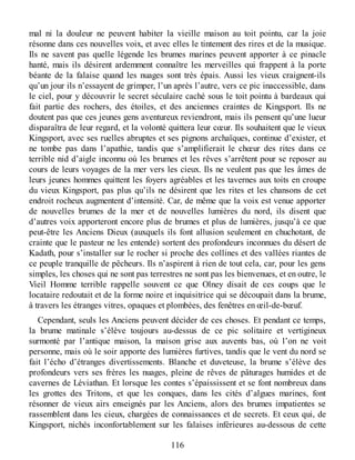 mal ni la douleur ne peuvent habiter la vieille maison au toit pointu, car la joie
résonne dans ces nouvelles voix, et avec elles le tintement des rires et de la musique.
Ils ne savent pas quelle légende les brumes marines peuvent apporter à ce pinacle
hanté, mais ils désirent ardemment connaître les merveilles qui frappent à la porte
béante de la falaise quand les nuages sont très épais. Aussi les vieux craignent-ils
qu’un jour ils n’essayent de grimper, l’un après l’autre, vers ce pic inaccessible, dans
le ciel, pour y découvrir le secret séculaire caché sous le toit pointu à bardeaux qui
fait partie des rochers, des étoiles, et des anciennes craintes de Kingsport. Ils ne
doutent pas que ces jeunes gens aventureux reviendront, mais ils pensent qu’une lueur
disparaîtra de leur regard, et la volonté quittera leur cœur. Ils souhaitent que le vieux
Kingsport, avec ses ruelles abruptes et ses pignons archaïques, continue d’exister, et
ne tombe pas dans l’apathie, tandis que s’amplifierait le chœur des rites dans ce
terrible nid d’aigle inconnu où les brumes et les rêves s’arrêtent pour se reposer au
cours de leurs voyages de la mer vers les cieux. Ils ne veulent pas que les âmes de
leurs jeunes hommes quittent les foyers agréables et les tavernes aux toits en croupe
du vieux Kingsport, pas plus qu’ils ne désirent que les rites et les chansons de cet
endroit rocheux augmentent d’intensité. Car, de même que la voix est venue apporter
de nouvelles brumes de la mer et de nouvelles lumières du nord, ils disent que
d’autres voix apporteront encore plus de brumes et plus de lumières, jusqu’à ce que
peut-être les Anciens Dieux (auxquels ils font allusion seulement en chuchotant, de
crainte que le pasteur ne les entende) sortent des profondeurs inconnues du désert de
Kadath, pour s’installer sur le rocher si proche des collines et des vallées riantes de
ce peuple tranquille de pêcheurs. Ils n’aspirent à rien de tout cela, car, pour les gens
simples, les choses qui ne sont pas terrestres ne sont pas les bienvenues, et en outre, le
Vieil Homme terrible rappelle souvent ce que Olney disait de ces coups que le
locataire redoutait et de la forme noire et inquisitrice qui se découpait dans la brume,
à travers les étranges vitres, opaques et plombées, des fenêtres en œil-de-bœuf.
Cependant, seuls les Anciens peuvent décider de ces choses. Et pendant ce temps,
la brume matinale s’élève toujours au-dessus de ce pic solitaire et vertigineux
surmonté par l’antique maison, la maison grise aux auvents bas, où l’on ne voit
personne, mais où le soir apporte des lumières furtives, tandis que le vent du nord se
fait l’écho d’étranges divertissements. Blanche et duveteuse, la brume s’élève des
profondeurs vers ses frères les nuages, pleine de rêves de pâturages humides et de
cavernes de Léviathan. Et lorsque les contes s’épaississent et se font nombreux dans
les grottes des Tritons, et que les conques, dans les cités d’algues marines, font
résonner de vieux airs enseignés par les Anciens, alors des brumes impatientes se
rassemblent dans les cieux, chargées de connaissances et de secrets. Et ceux qui, de
Kingsport, nichés inconfortablement sur les falaises inférieures au-dessous de cette
116
 