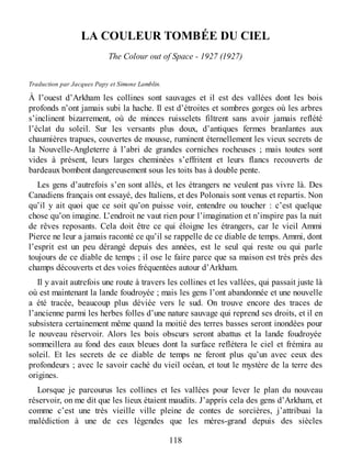 LA COULEUR TOMBÉE DU CIEL
The Colour out of Space - 1927 (1927)
Traduction par Jacques Papy et Simone Lamblin.
À l’ouest d’Arkham les collines sont sauvages et il est des vallées dont les bois
profonds n’ont jamais subi la hache. Il est d’étroites et sombres gorges où les arbres
s’inclinent bizarrement, où de minces ruisselets filtrent sans avoir jamais reflété
l’éclat du soleil. Sur les versants plus doux, d’antiques fermes branlantes aux
chaumières trapues, couvertes de mousse, ruminent éternellement les vieux secrets de
la Nouvelle-Angleterre à l’abri de grandes corniches rocheuses ; mais toutes sont
vides à présent, leurs larges cheminées s’effritent et leurs flancs recouverts de
bardeaux bombent dangereusement sous les toits bas à double pente.
Les gens d’autrefois s’en sont allés, et les étrangers ne veulent pas vivre là. Des
Canadiens français ont essayé, des Italiens, et des Polonais sont venus et repartis. Non
qu’il y ait quoi que ce soit qu’on puisse voir, entendre ou toucher : c’est quelque
chose qu’on imagine. L’endroit ne vaut rien pour l’imagination et n’inspire pas la nuit
de rêves reposants. Cela doit être ce qui éloigne les étrangers, car le vieil Ammi
Pierce ne leur a jamais raconté ce qu’il se rappelle de ce diable de temps. Ammi, dont
l’esprit est un peu dérangé depuis des années, est le seul qui reste ou qui parle
toujours de ce diable de temps ; il ose le faire parce que sa maison est très près des
champs découverts et des voies fréquentées autour d’Arkham.
Il y avait autrefois une route à travers les collines et les vallées, qui passait juste là
où est maintenant la lande foudroyée ; mais les gens l’ont abandonnée et une nouvelle
a été tracée, beaucoup plus déviée vers le sud. On trouve encore des traces de
l’ancienne parmi les herbes folles d’une nature sauvage qui reprend ses droits, et il en
subsistera certainement même quand la moitié des terres basses seront inondées pour
le nouveau réservoir. Alors les bois obscurs seront abattus et la lande foudroyée
sommeillera au fond des eaux bleues dont la surface reflétera le ciel et frémira au
soleil. Et les secrets de ce diable de temps ne feront plus qu’un avec ceux des
profondeurs ; avec le savoir caché du vieil océan, et tout le mystère de la terre des
origines.
Lorsque je parcourus les collines et les vallées pour lever le plan du nouveau
réservoir, on me dit que les lieux étaient maudits. J’appris cela des gens d’Arkham, et
comme c’est une très vieille ville pleine de contes de sorcières, j’attribuai la
malédiction à une de ces légendes que les mères-grand depuis des siècles
118
 