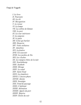 Fungi de Yuggoth
I. Le livre
II. Poursuite
III. La clé
IV. Récognition
V. Le retour
VI. La lampe
VII. La colline de Zaman
VIII. Le port
IX. La cour intérieure
X. Les pigeons
XI. Le puits
XII. Celui qui hurlait
XIII. Hesperia
XIV. Vents stellaires
XV. Antarktos
XVI. La fenêtre
XVII. Un souvenir
XVIII. Les jardins de Yin
XIX. Les cloches
XX. Les maigres bêtes de la nuit
XXI. Nyarlathotep
XXII. Azathoth
XXIII. Mirage
XXIV. Le canal
XXV. Saint-Toad
XXVI. Les familiers
XXVII. L’ancien phare
XXVIII. Attente
XXIX. Nostalgie
XXX. Fond de paysage
XXXI. L’habitant
XXXII. Aliénation
XXXIII. Appels du port
XXXIV. Reprise
XXXV. Étoile du soir
12
 
