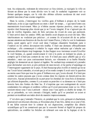 tout. Au crépuscule, redoutant de retraverser ce lieu sinistre, je rejoignis la ville en
faisant un détour par la route déviée vers le sud. Je souhaitai vaguement voir se
former quelques nuages, car le vide des abîmes célestes au-dessus de moi avait
pénétré mon âme d’une crainte singulière.
Dans la soirée, j’interrogeai les vieilles gens d’Arkham à propos de la lande
foudroyée, et de ce que signifiaient ces mots « diab’ de temps… » que tant d’entre eux
murmuraient évasivement. Mais je n’obtins aucune réponse positive, sinon que le
mystère était beaucoup plus récent que je ne l’avais imaginé. Il ne s’agissait pas du
tout de vieilles légendes, mais de faits survenus du vivant de ceux qui parlaient.
C’était arrivé dans les années 1880, une famille avait disparu ou avait été tuée. Mes
interlocuteurs ne voulaient pas préciser ; et comme ils m’avaient dit de ne prêter
aucune attention aux histoires de fou du vieil Ammi Pierce, j’allai le voir le lendemain
matin, ayant appris qu’il vivait seul dans l’antique chaumière branlante juste à
l’endroit où les arbres devenaient très touffus. C’était une demeure effroyablement
archaïque ; elle commençait à exhaler la vague odeur malsaine qui s’attache aux
maisons debout depuis trop longtemps. Je dus frapper avec insistance avant d’éveiller
le vieil homme, et, quand craintivement il vint à la porte en traînant les pieds, je
compris qu’il n’était pas content de me voir. Il n’était pas aussi affaibli que je m’y
attendais ; mais ses yeux curieusement baissés, ses vêtements et sa barbe blanche
négligés lui donnaient un air épuisé et lugubre. Ne sachant trop comment m’y prendre
pour déclencher son récit, je pris prétexte de mon travail, et lui parlai d’arpentage en
l’interrogeant vaguement sur le pays. Il était beaucoup plus éveillé et instruit qu’on ne
me l’avait laissé entendre, et avant que je m’en rende compte il avait saisi la question
au moins aussi bien que tous les gens d’Arkham avec qui j’avais discuté. Il n’était pas
comme les autres paysans que j’avais connus dans les régions où étaient prévus des
réservoirs. Aucune protestation de sa part pour les étendues de vieux bois et domaines
qui allaient disparaître, comme il y en aurait eu peut-être si sa demeure ne s’était pas
trouvée hors des limites du futur lac. Il n’exprima que son soulagement de savoir
condamnées les antiques et sombres vallées qu’il avait parcourues toute sa vie. Elles
seraient mieux sous l’eau à présent – mieux sous l’eau après ce diable de temps. Et
sur ce préambule, sa voix enrouée s’éteignit, tandis qu’il se penchait en avant et
pointait en tremblant son index droit de manière impressionnante.
C’est alors que j’entendis l’histoire, et, pendant que la voix, grinçant et chuchotant,
poursuivait son discours décousu, je frissonnai plus d’une fois, même en ce jour d’été.
Il me fallut souvent tirer le conteur de ses digressions, compléter des détails
scientifiques qu’il ne connaissait que par le souvenir formel et fugitif de propos de
spécialistes, ou combler les brèches où échouait son sens de la logique et de la
120
 