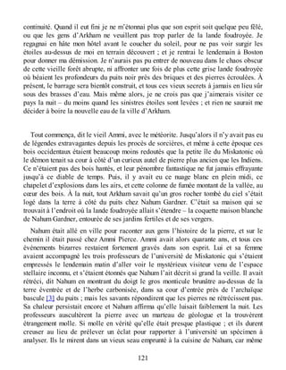 continuité. Quand il eut fini je ne m’étonnai plus que son esprit soit quelque peu fêlé,
ou que les gens d’Arkham ne veuillent pas trop parler de la lande foudroyée. Je
regagnai en hâte mon hôtel avant le coucher du soleil, pour ne pas voir surgir les
étoiles au-dessus de moi en terrain découvert ; et je rentrai le lendemain à Boston
pour donner ma démission. Je n’aurais pas pu entrer de nouveau dans le chaos obscur
de cette vieille forêt abrupte, ni affronter une fois de plus cette grise lande foudroyée
où béaient les profondeurs du puits noir près des briques et des pierres écroulées. À
présent, le barrage sera bientôt construit, et tous ces vieux secrets à jamais en lieu sûr
sous des brasses d’eau. Mais même alors, je ne crois pas que j’aimerais visiter ce
pays la nuit – du moins quand les sinistres étoiles sont levées ; et rien ne saurait me
décider à boire la nouvelle eau de la ville d’Arkham.
Tout commença, dit le vieil Ammi, avec le météorite. Jusqu’alors il n’y avait pas eu
de légendes extravagantes depuis les procès de sorcières, et même à cette époque ces
bois occidentaux étaient beaucoup moins redoutés que la petite île du Miskatonic où
le démon tenait sa cour à côté d’un curieux autel de pierre plus ancien que les Indiens.
Ce n’étaient pas des bois hantés, et leur pénombre fantastique ne fut jamais effrayante
jusqu’à ce diable de temps. Puis, il y avait eu ce nuage blanc en plein midi, ce
chapelet d’explosions dans les airs, et cette colonne de fumée montant de la vallée, au
cœur des bois. À la nuit, tout Arkham savait qu’un gros rocher tombé du ciel s’était
logé dans la terre à côté du puits chez Nahum Gardner. C’était sa maison qui se
trouvait à l’endroit où la lande foudroyée allait s’étendre – la coquette maison blanche
de Nahum Gardner, entourée de ses jardins fertiles et de ses vergers.
Nahum était allé en ville pour raconter aux gens l’histoire de la pierre, et sur le
chemin il était passé chez Ammi Pierce. Ammi avait alors quarante ans, et tous ces
événements bizarres restaient fortement gravés dans son esprit. Lui et sa femme
avaient accompagné les trois professeurs de l’université de Miskatonic qui s’étaient
empressés le lendemain matin d’aller voir le mystérieux visiteur venu de l’espace
stellaire inconnu, et s’étaient étonnés que Nahum l’ait décrit si grand la veille. Il avait
rétréci, dit Nahum en montrant du doigt le gros monticule brunâtre au-dessus de la
terre éventrée et de l’herbe carbonisée, dans sa cour d’entrée près de l’archaïque
bascule [3] du puits ; mais les savants répondirent que les pierres ne rétrécissent pas.
Sa chaleur persistait encore et Nahum affirma qu’elle luisait faiblement la nuit. Les
professeurs auscultèrent la pierre avec un marteau de géologue et la trouvèrent
étrangement molle. Si molle en vérité qu’elle était presque plastique ; et ils durent
creuser au lieu de prélever un éclat pour rapporter à l’université un spécimen à
analyser. Ils le mirent dans un vieux seau emprunté à la cuisine de Nahum, car même
121
 