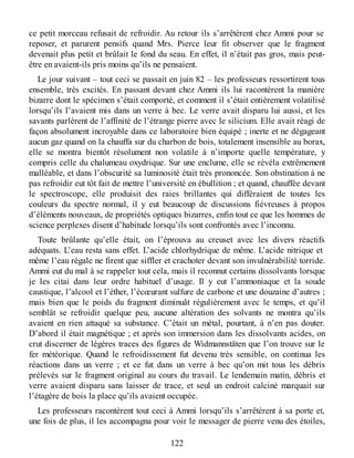ce petit morceau refusait de refroidir. Au retour ils s’arrêtèrent chez Ammi pour se
reposer, et parurent pensifs quand Mrs. Pierce leur fit observer que le fragment
devenait plus petit et brûlait le fond du seau. En effet, il n’était pas gros, mais peut-
être en avaient-ils pris moins qu’ils ne pensaient.
Le jour suivant – tout ceci se passait en juin 82 – les professeurs ressortirent tous
ensemble, très excités. En passant devant chez Ammi ils lui racontèrent la manière
bizarre dont le spécimen s’était comporté, et comment il s’était entièrement volatilisé
lorsqu’ils l’avaient mis dans un verre à bec. Le verre avait disparu lui aussi, et les
savants parlèrent de l’affinité de l’étrange pierre avec le silicium. Elle avait réagi de
façon absolument incroyable dans ce laboratoire bien équipé ; inerte et ne dégageant
aucun gaz quand on la chauffa sur du charbon de bois, totalement insensible au borax,
elle se montra bientôt résolument non volatile à n’importe quelle température, y
compris celle du chalumeau oxydrique. Sur une enclume, elle se révéla extrêmement
malléable, et dans l’obscurité sa luminosité était très prononcée. Son obstination à ne
pas refroidir eut tôt fait de mettre l’université en ébullition ; et quand, chauffée devant
le spectroscope, elle produisit des raies brillantes qui différaient de toutes les
couleurs du spectre normal, il y eut beaucoup de discussions fiévreuses à propos
d’éléments nouveaux, de propriétés optiques bizarres, enfin tout ce que les hommes de
science perplexes disent d’habitude lorsqu’ils sont confrontés avec l’inconnu.
Toute brûlante qu’elle était, on l’éprouva au creuset avec les divers réactifs
adéquats. L’eau resta sans effet. L’acide chlorhydrique de même. L’acide nitrique et
même l’eau régale ne firent que siffler et crachoter devant son invulnérabilité torride.
Ammi eut du mal à se rappeler tout cela, mais il reconnut certains dissolvants lorsque
je les citai dans leur ordre habituel d’usage. Il y eut l’ammoniaque et la soude
caustique, l’alcool et l’éther, l’écœurant sulfure de carbone et une douzaine d’autres ;
mais bien que le poids du fragment diminuât régulièrement avec le temps, et qu’il
semblât se refroidir quelque peu, aucune altération des solvants ne montra qu’ils
avaient en rien attaqué sa substance. C’était un métal, pourtant, à n’en pas douter.
D’abord il était magnétique ; et après son immersion dans les dissolvants acides, on
crut discerner de légères traces des figures de Widmannstäten que l’on trouve sur le
fer météorique. Quand le refroidissement fut devenu très sensible, on continua les
réactions dans un verre ; et ce fut dans un verre à bec qu’on mit tous les débris
prélevés sur le fragment original au cours du travail. Le lendemain matin, débris et
verre avaient disparu sans laisser de trace, et seul un endroit calciné marquait sur
l’étagère de bois la place qu’ils avaient occupée.
Les professeurs racontèrent tout ceci à Ammi lorsqu’ils s’arrêtèrent à sa porte et,
une fois de plus, il les accompagna pour voir le messager de pierre venu des étoiles,
122
 