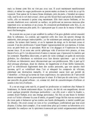 mais sa femme cette fois ne vint pas avec eux. Il avait maintenant manifestement
rétréci, et même les sages professeurs ne purent mettre en doute la vérité de ce qu’ils
voyaient. Tout autour de la masse brune diminuée, près du puits, s’étendait un espace
vide, sauf là où le sol était creusé ; alors qu’elle faisait bien sept pieds de diamètre la
veille, elle en mesurait à peine cinq maintenant. Elle était encore brûlante, et les
savants étudièrent avec curiosité sa surface, en prélevant un nouveau morceau plus
important avec un marteau et un ciseau. Ils creusèrent profondément cette fois, et, en
détachant un morceau plus petit, ils s’aperçurent que le cœur de la masse n’était pas
tout à fait homogène.
Ils avaient mis au jour ce qui semblait la surface d’un gros globule coloré encastré
dans la substance. La couleur, qui rappelait celle des raies du spectre étrange du
météorite, était presque indescriptible ; ce fut seulement par analogie qu’on parla de
couleur. Sa texture était lustrée, et en le tapotant du doigt, on le devinait creux et
cassant. L’un des professeurs l’ayant frappé vigoureusement de son marteau, il éclata
avec un petit bruit sec et percutant. Rien ne s’en dégagea et l’explosion ne laissa
aucune trace. Il en resta une cavité sphérique vide d’environ trois pouces, et tous
furent d’avis qu’il s’en découvrirait d’autres à mesure que s’épuiserait la matière qui
les contenait. Hypothèse décevante, et après de vains sondages en quête de nouveaux
globules, les chercheurs se retirèrent avec leur dernier spécimen – qui se révéla
d’ailleurs au laboratoire aussi déconcertant que son prédécesseur. Mis à part qu’il
était presque plastique, doué de chaleur, de magnétisme et d’une faible luminosité,
qu’il se refroidissait légèrement dans des acides puissants, que son spectre était
inconnu, qu’il se volatilisait dans l’air et attaquait les composés de silicium,
entraînant une destruction mutuelle, il ne présentait aucun trait qui permît de
l’identifier ; si bien qu’au terme de leurs expériences, les spécialistes de l’université
durent reconnaître qu’ils ne pouvaient pas le situer. Il n’était pas de cette terre, c’était
une parcelle du grand ailleurs ; et, comme tel, doté de caractéristiques d’ailleurs et
soumis à des lois d’ailleurs.
Il y eut un orage cette nuit-là, et quand les professeurs se rendirent chez Nahum le
lendemain, ils furent amèrement déçus. La pierre, du fait de son magnétisme, devait
avoir quelque propriété électrique particulière ; car elle avait « attiré la foudre »,
comme disait Nahum, avec une étrange persistance. Six fois en une heure le fermier
avait vu l’éclair sillonner la cour d’entrée, et quand l’orage fut fini rien ne restait près
du vieux puits à balancier qu’un cratère aux bords déchiquetés, à moitié comblé par
les éboulis. On avait creusé en vain et les scientifiques confirmèrent que tout avait
disparu. L’échec était complet ; il ne restait donc plus qu’à rentrer au laboratoire et à
reprendre les analyses sur le spécimen évanescent qui restait soigneusement enfermé
123
 