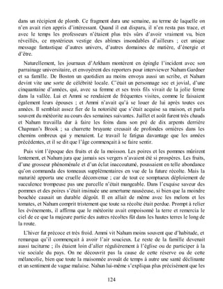 dans un récipient de plomb. Ce fragment dura une semaine, au terme de laquelle on
n’en avait rien appris d’intéressant. Quand il eut disparu, il n’en resta pas trace, et
avec le temps les professeurs n’étaient plus très sûrs d’avoir vraiment vu, bien
réveillés, ce mystérieux vestige des abîmes insondables d’ailleurs ; cet unique
message fantastique d’autres univers, d’autres domaines de matière, d’énergie et
d’être.
Naturellement, les journaux d’Arkham montèrent en épingle l’incident avec son
parrainage universitaire, et envoyèrent des reporters pour interviewer Nahum Gardner
et sa famille. De Boston un quotidien au moins envoya aussi un scribe, et Nahum
devint vite une sorte de célébrité locale. C’était un personnage sec et jovial, d’une
cinquantaine d’années, qui, avec sa femme et ses trois fils vivait de la jolie ferme
dans la vallée. Lui et Ammi se rendaient de fréquentes visites, comme le faisaient
également leurs épouses ; et Ammi n’avait qu’à se louer de lui après toutes ces
années. Il semblait assez fier de la notoriété que s’était acquise sa maison, et parla
souvent du météorite au cours des semaines suivantes. Juillet et août furent très chauds
et Nahum travailla dur à faire les foins dans son pré de dix arpents derrière
Chapman’s Brook ; sa charrette bruyante creusait de profondes ornières dans les
chemins ombreux qui y menaient. Le travail le fatigua davantage que les années
précédentes, et il se dit que l’âge commençait à se faire sentir.
Puis vint l’époque des fruits et de la moisson. Les poires et les pommes mûrirent
lentement, et Nahum jura que jamais ses vergers n’avaient été si prospères. Les fruits,
d’une grosseur phénoménale et d’un éclat inaccoutumé, poussaient en telle abondance
qu’on commanda des tonneaux supplémentaires en vue de la future récolte. Mais la
maturité apporta une cruelle déconvenue ; car de tout ce somptueux déploiement de
succulence trompeuse pas une parcelle n’était mangeable. Dans l’exquise saveur des
pommes et des poires s’était insinuée une amertume nauséeuse, si bien que la moindre
bouchée causait un durable dégoût. Il en allait de même avec les melons et les
tomates, et Nahum comprit tristement que toute sa récolte était perdue. Prompt à relier
les événements, il affirma que le météorite avait empoisonné la terre et remercia le
ciel de ce que la majeure partie des autres récoltes fût dans les hautes terres le long de
la route.
L’hiver fut précoce et très froid. Ammi vit Nahum moins souvent que d’habitude, et
remarqua qu’il commençait à avoir l’air soucieux. Le reste de la famille devenait
aussi taciturne ; ils étaient loin d’aller régulièrement à l’église ou de participer à la
vie sociale du pays. On ne découvrit pas la cause de cette réserve ou de cette
mélancolie, bien que toute la maisonnée avouât de temps à autre une santé déclinante
et un sentiment de vague malaise. Nahun lui-même s’expliqua plus précisément que les
124
 
