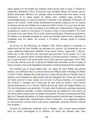 autres quand il se dit troublé par certaines traces de pas dans la neige. C’étaient les
empreintes, habituelles l’hiver, d’écureuils roux, de lapins blancs, de renards, mais le
fermier préoccupé affirmait voir quelque chose d’anormal dans leur nature et leur
disposition. Il ne donna jamais de détails mais semblait juger qu’elles ne
correspondaient pas à ce que devaient être l’anatomie et les habitudes d’écureuils, de
lapins et de renards. Ammi écouta distraitement ces propos jusqu’au soir où il passa
en traîneau devant chez Nahum en revenant de Clark’s Corner. Il y avait clair de lune,
or un lapin traversa la route en courant, et les bonds de ce lapin étaient si longs qu’ils
ne plurent ni à Ammi ni à son cheval. Ce dernier, en fait, se serait emballé s’il n’avait
été retenu d’une main ferme. Par la suite, Ammi accorda plus d’attention aux histoires
de Nahum, et se demanda pourquoi les chiens des Gardner paraissaient si déprimés et
tremblants tous les matins. Ils avaient, à l’évidence, presque perdu le courage
d’aboyer.
En février les fils McGregor, de Meadow Hill, allèrent chasser la marmotte, et
tuèrent non loin de chez Gardner un spécimen très curieux. Les proportions de son
corps semblaient légèrement modifiées d’une façon bizarre, impossible à décrire,
tandis que sa tête avait pris une expression que personne n’avait jamais vue à une
marmotte. Les garçons furent vraiment effrayés et jetèrent aussitôt le monstre, si bien
que les gens du pays n’en surent jamais rien d’autre que leurs grotesques récits. Mais
le recul des chevaux près de la maison de Nahum était désormais un fait reconnu, et
toutes les bases d’un cycle légendaire de bouche à oreille prenaient forme rapidement.
On soutenait que la neige fondait plus vite autour de chez Nahum que partout
ailleurs, et au début de mars il y eut une discussion effrayée dans la boutique de Potter
à Clark’s Corner. Stephen Rice étant passé en voiture devant chez les Gardner dans la
matinée avait remarqué les chous punais [4] qui émergaient de la boue près des bois
de l’autre côté de la route. Jamais on n’en avait vu d’aussi énormes, et ils prenaient
des couleurs si étranges qu’il n’était pas de mots pour les décrire. Leurs formes
étaient monstrueuses, et le cheval s’ébroua devant une odeur qui frappa Stephen car
elle était absolument sans précédent. Cet après-midi-là plusieurs personnes passèrent
voir la végétation anormale, et toutes convinrent que des plantes de cette espèce ne
devraient jamais pousser dans un monde bien portant. On parla ouvertement des fruits
gâtés de l’automne précédent, et le bruit courut de proche en proche que le domaine de
Nahum était empoisonné. Naturellement c’était le météorite ; et se rappelant combien
les universitaires avaient trouvé cette pierre surprenante, plusieurs fermiers allèrent
leur en parler.
Un jour, les professeurs rendirent visite à Nahum ; mais n’ayant aucun penchant
pour les récits extravagants et le folklore, ils furent très mesurés dans leurs
125
 