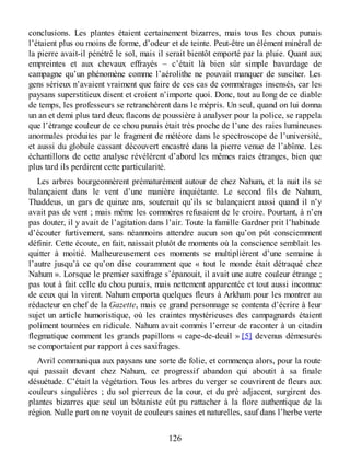 conclusions. Les plantes étaient certainement bizarres, mais tous les choux punais
l’étaient plus ou moins de forme, d’odeur et de teinte. Peut-être un élément minéral de
la pierre avait-il pénétré le sol, mais il serait bientôt emporté par la pluie. Quant aux
empreintes et aux chevaux effrayés – c’était là bien sûr simple bavardage de
campagne qu’un phénomène comme l’aérolithe ne pouvait manquer de susciter. Les
gens sérieux n’avaient vraiment que faire de ces cas de commérages insensés, car les
paysans superstitieux disent et croient n’importe quoi. Donc, tout au long de ce diable
de temps, les professeurs se retranchèrent dans le mépris. Un seul, quand on lui donna
un an et demi plus tard deux flacons de poussière à analyser pour la police, se rappela
que l’étrange couleur de ce chou punais était très proche de l’une des raies lumineuses
anormales produites par le fragment de météore dans le spectroscope de l’université,
et aussi du globule cassant découvert encastré dans la pierre venue de l’abîme. Les
échantillons de cette analyse révélèrent d’abord les mêmes raies étranges, bien que
plus tard ils perdirent cette particularité.
Les arbres bourgeonnèrent prématurément autour de chez Nahum, et la nuit ils se
balançaient dans le vent d’une manière inquiétante. Le second fils de Nahum,
Thaddeus, un gars de quinze ans, soutenait qu’ils se balançaient aussi quand il n’y
avait pas de vent ; mais même les commères refusaient de le croire. Pourtant, à n’en
pas douter, il y avait de l’agitation dans l’air. Toute la famille Gardner prit l’habitude
d’écouter furtivement, sans néanmoins attendre aucun son qu’on pût consciemment
définir. Cette écoute, en fait, naissait plutôt de moments où la conscience semblait les
quitter à moitié. Malheureusement ces moments se multiplièrent d’une semaine à
l’autre jusqu’à ce qu’on dise couramment que « tout le monde était détraqué chez
Nahum ». Lorsque le premier saxifrage s’épanouit, il avait une autre couleur étrange ;
pas tout à fait celle du chou punais, mais nettement apparentée et tout aussi inconnue
de ceux qui la virent. Nahum emporta quelques fleurs à Arkham pour les montrer au
rédacteur en chef de la Gazette, mais ce grand personnage se contenta d’écrire à leur
sujet un article humoristique, où les craintes mystérieuses des campagnards étaient
poliment tournées en ridicule. Nahum avait commis l’erreur de raconter à un citadin
flegmatique comment les grands papillons « cape-de-deuil » [5] devenus démesurés
se comportaient par rapport à ces saxifrages.
Avril communiqua aux paysans une sorte de folie, et commença alors, pour la route
qui passait devant chez Nahum, ce progressif abandon qui aboutit à sa finale
désuétude. C’était la végétation. Tous les arbres du verger se couvrirent de fleurs aux
couleurs singulières ; du sol pierreux de la cour, et du pré adjacent, surgirent des
plantes bizarres que seul un bôtaniste eût pu rattacher à la flore authentique de la
région. Nulle part on ne voyait de couleurs saines et naturelles, sauf dans l’herbe verte
126
 