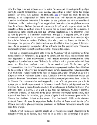 et le feuillage ; partout ailleurs, ces variantes fiévreuses et prismatiques de quelque
morbide tonalité fondamentale sous-jacente, impossibles à situer parmi les teintes
connues sur terre. Les culottes de Hollandais [6] devinrent un objet de sinistre
menace, et les sanguinaires se firent insolents dans leur perversion chromatique.
Ammi et les Gardner trouvaient à la plupart de ces çouleurs une sorte de familiarité
obsédante, et ils convinrent qu’elles rappelaient l’une de celles du globule cassant
dans le météore. Nahum laboura et ensemença le pré de dix arpents ainsi que la
parcelle à flanc de colline, mais il ne toucha pas au terrain autour de la maison. Il
savait que ce serait inutile, espérant que l’étrange végétation de l’été drainerait le sol
de tout le poison. Il s’attendait maintenant presque à n’importe quoi, et s’était
accoutumé à sentir près de lui quelque chose qui comptait bien se faire entendre. Que
les voisins évitent sa maison l’affecta, bien sûr ; mais sa femme en fut touchée
davantage. Les garçons s’en tiraient mieux, car ils allaient tous les jours à l’école ;
mais ils ne pouvaient s’empêcher d’être effrayés par les commérages. Thaddeus,
adolescent particulièrement sensible, souffrait plus que les autres.
En mai les insectes arrivèrent, et la ferme de Nahum devint un cauchemar de bêtes
bourdonnantes et rampantes. La plupart ne semblaient pas tout à fait normales dans
leur apparence et leurs mouvements ; leurs mœurs nocturnes contredisaient toute
expérience. Les Gardner prirent l’habitude de veiller la nuit – guettant au hasard, dans
toutes les directions, quelque chose… ils ne savaient quoi. Ce fut alors qu’ils
reconnurent tous combien Thaddeus avait eu raison à propos des arbres. Mrs. Gardner
fut la seconde à l’observer par la fenêtre tandis qu’elle regardait les rameaux gonflés
d’un érable sur le ciel éclairé par la lune. Ils bougeaient, c’était certain, bien qu’il n’y
eût pas de vent. C’était sans doute la sève. L’insolite à présent avait investi tout ce qui
poussait. Pourtant l’événement suivant ne fut découvert par personne dans la famille
de Nahum. L’accoutumance les avait engourdis, et ce qu’ils ne pouvaient pas voir fut
aperçu par un timide représentant en éoliennes venu de Boston qui, ignorant tout des
légendes du pays, y passa de nuit en voiture. Ce qu’il raconta à Arkham fit l’objet d’un
entrefilet dans la Gazette ; et c’est là que tous les fermiers, Nahum y compris,
l’apprirent d’abord. La nuit était noire et les lanternes du boghei insuffisantes, mais
autour d’une ferme de la vallée, que chacun d’après l’article reconnut pour celle de
Nahum, les ténèbres étaient moins denses. Une luminosité faible mais distincte
semblait émaner de toute la végétation, herbe, feuilles et fleurs aussi, tandis qu’un
élément isolé de la phosphorescence paraissait se déplacer furtivement dans la cour
près de la grange.
L’herbe avait jusqu’alors semblé intacte, et les vaches paissaient librement sur la
parcelle proche de la maison, mais vers la fin de mai le lait commença à se gâter.
127
 