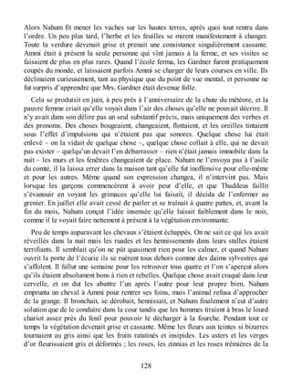 Alors Nahum fit mener les vaches sur les hautes terres, après quoi tout rentra dans
l’ordre. Un peu plus tard, l’herbe et les feuilles se mirent manifestement à changer.
Toute la verdure devenait grise et prenait une consistance singulièrement cassante.
Ammi était à présent la seule personne qui vînt jamais à la ferme, et ses visites se
faisaient de plus en plus rares. Quand l’école ferma, les Gardner furent pratiquement
coupés du monde, et laissaient parfois Ammi se charger de leurs courses en ville. Ils
déclinaient curieusement, tant au physique que du point de vue mental, et personne ne
fut surpris d’apprendre que Mrs. Gardner était devenue folle.
Cela se produisit en juin, à peu près à l’anniversaire de la chute du météore, et la
pauvre femme criait qu’elle voyait dans l’air des choses qu’elle ne pouvait décrire. Il
n’y avait dans son délire pas un seul substantif précis, mais uniquement des verbes et
des pronoms. Des choses bougeaient, changeaient, flottaient, et les oreilles tintaient
sous l’effet d’impulsions qui n’étaient pas que sonores. Quelque chose lui était
enlevé – on la vidait de quelque chose –, quelque chose collait à elle, qui ne devait
pas exister – quelqu’un devait l’en débarrasser – rien n’était jamais immobile dans la
nuit – les murs et les fenêtres changeaient de place. Nahum ne l’envoya pas à l’asile
du comté, il la laissa errer dans la maison tant qu’elle fut inoffensive pour elle-même
et pour les autres. Même quand son expression changea, il n’intervint pas. Mais
lorsque les garçons commencèrent à avoir peur d’elle, et que Thaddeus faillit
s’évanouir en voyant les grimaces qu’elle lui faisait, il décida de l’enfermer au
grenier. En juillet elle avait cessé de parler et se traînait à quatre pattes, et, avant la
fin du mois, Nahum conçut l’idée insensée qu’elle luisait faiblement dans le noir,
comme il le voyait faire nettement à présent à la végétation environnante.
Peu de temps auparavant les chevaux s’étaient échappés. On ne sait ce qui les avait
réveillés dans la nuit mais les ruades et les hennissements dans leurs stalles étaient
terrifiants. Il semblait qu’on ne pût quasiment rien pour les calmer, et quand Nahum
ouvrit la porte de l’écurie ils se ruèrent tous dehors comme des daims sylvestres qui
s’affolent. Il fallut une semaine pour les retrouver tous quatre et l’on s’aperçut alors
qu’ils étaient absolument bons à rien et rebelles. Quelque chose avait craqué dans leur
cervelle, et on dut les abattre l’un après l’autre pour leur propre bien. Nahum
emprunta un cheval à Ammi pour rentrer ses foins, mais l’animal refusa d’approcher
de la grange. Il bronchait, se dérobait, hennissait, et Nahum finalement n’eut d’autre
solution que de le conduire dans la cour tandis que les hommes tiraient à bras le lourd
chariot assez près du fenil pour pouvoir le décharger à la fourche. Pendant tout ce
temps la végétation devenait grise et cassante. Même les fleurs aux teintes si bizarres
tournaient au gris ainsi que les fruits ratatinés et insipides. Les asters et les verges
d’or fleurissaient gris et déformés ; les roses, les zinnias et les roses trémières de la
128
 