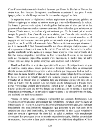 Cour d’entrée étaient une telle insulte à la nature que Zenas, le fils aîné de Nahum, les
coupa tous. Les insectes étrangement envahissants moururent à peu près à cette
époque, même les abeilles qui avaient fui leurs ruches et gagné les bois.
En septembre toute la végétation s’émietta rapidement en une poudre grisâtre, et
Nahum craignit que les arbres ne meurent avant que la terre fût débarrassée du poison.
Sa femme à présent était sujette à d’effroyables hurlements si bien que lui et les
garçons subissaient une tension nerveuse constante. Ils évitaient les gens maintenant, et
lorsque l’école ouvrit, les enfants n’y retournèrent pas. Ce fut Ammi qui se rendit
compte le premier, lors d’une de ses rares visites, que l’eau du puits n’était plus
bonne. Elle avait un mauvais goût ni vraiment fétide ni vraiment saumâtre, et il
engagea son ami à creuser un autre puits sur un terrain situé plus haut, qui servirait
jusqu’à ce que le sol fût redevenu sain. Mais Nahum ne tint aucun compte du conseil,
car à ce moment-là il était devenu insensible aux choses étranges et déplaisantes. Lui
et les garçons continuèrent à user de la réserve d’eau infectée, buvant avec la même
apathie machinale qu’ils mettaient à manger leurs maigres repas mal préparés et à
faire les corvées ingrates et monotones de leur vie sans but. Il y avait en eux tous une
sorte de résignation impassible, comme s’ils marchaient, à moitié dans un autre
monde, entre des rangs de gardes anonymes vers un destin fatal et familier.
Thaddeus devint fou en septembre après être allé au puits. Il était parti avec un seau
et revint les mains vides, criant, gesticulant et tombant parfois dans un ricanement
stupide ou un chuchotement à propos « des couleurs qui bougeaient tout au fond ».
Deux dans la même famille, c’était un peu beaucoup ; mais Nahum fut très courageux.
Il laissa le gamin en liberté pendant une semaine jusqu’à ce qu’il commence à
trébucher et se blesser, puis il l’enferma dans une mansarde en face de celle de sa
mère de l’autre côté du couloir. Les hurlements qu’ils échangeaient à travers leurs
portes verrouillées étaient épouvantables, surtout pour le petit Merwin, car il se
figurait qu’ils parlaient une terrible langue qui n’était pas de ce monde. Il avait une
imagination débordante, et sa nervosité s’aggrava quand il se vit séparé de son frère,
qui avait été son meilleur camarade.
Presque en même temps commença l’hécatombe des animaux domestiques. Les
volailles devinrent grisâtres et moururent très rapidement, leur chair se révéla sèche et
infecte quand on les ouvrit. Les porcs devinrent extraordinairement gras, puis subirent
brusquement des transformations répugnantes que personne ne put expliquer. Bien
entendu leur chair était inutilisable, et Nahum en perdait la tête. Aucun vétérinaire
rural ne voulait s’approcher de chez lui, et celui d’Arkham était franchement
déconcerté. Les pourceaux avant de mourir apparaissaient gris, friables et tombaient
en morceaux, leurs yeux et leur groin présentaient des altérations singulières. C’était
129
 