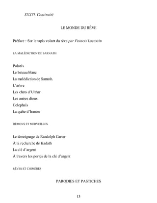 XXXVI. Continuité
LE MONDE DU RÊVE
Préface : Sur le tapis volant du rêve par Francis Lacassin
LA MALÉDICTION DE SARNATH
Polaris
Le bateau blanc
La malédiction de Samath.
L’arbre
Les chats d’Ulthar
Les autres dieux
Celephaïs
La quête d’Iranon
DÉMONS ET MERVEILLES
Le témoignage de Randolph Carter
À la recherche de Kadath
La clé d’argent
À travers les portes de la clé d’argent
RÊVES ET CHIMÈRES
PARODIES ET PASTICHES
13
 