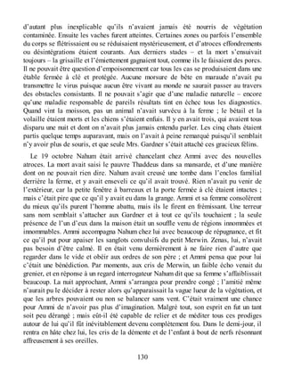 d’autant plus inexplicable qu’ils n’avaient jamais été nourris de végétation
contaminée. Ensuite les vaches furent atteintes. Certaines zones ou parfois l’ensemble
du corps se flétrissaient ou se réduisaient mystérieusement, et d’atroces effondrements
ou désintégrations étaient courants. Aux derniers stades – et la mort s’ensuivait
toujours – la grisaille et l’émiettement gagnaient tout, comme ils le faisaient des porcs.
Il ne pouvait être question d’empoisonnement car tous les cas se produisaient dans une
étable fermée à clé et protégée. Aucune morsure de bête en maraude n’avait pu
transmettre le virus puisque aucun être vivant au monde ne saurait passer au travers
des obstacles consistants. Il ne pouvait s’agir que d’une maladie naturelle – encore
qu’une maladie responsable de pareils résultats tint en échec tous les diagnostics.
Quand vint la moisson, pas un animal n’avait survécu à la ferme ; le bétail et la
volaille étaient morts et les chiens s’étaient enfuis. Il y en avait trois, qui avaient tous
disparu une nuit et dont on n’avait plus jamais entendu parler. Les cinq chats étaient
partis quelque temps auparavant, mais on l’avait à peine remarqué puisqu’il semblait
n’y avoir plus de souris, et que seule Mrs. Gardner s’était attaché ces gracieux félins.
Le 19 octobre Nahum était arrivé chancelant chez Ammi avec des nouvelles
atroces. La mort avait saisi le pauvre Thaddeus dans sa mansarde, et d’une manière
dont on ne pouvait rien dire. Nahum avait creusé une tombe dans l’enclos familial
derrière la ferme, et y avait enseveli ce qu’il avait trouvé. Rien n’avait pu venir de
l’extérieur, car la petite fenêtre à barreaux et la porte fermée à clé étaient intactes ;
mais c’était pire que ce qu’il y avait eu dans la grange. Ammi et sa femme consolèrent
du mieux qu’ils purent l’homme abattu, mais ils le firent en frémissant. Une terreur
sans nom semblait s’attacher aux Gardner et à tout ce qu’ils touchaient ; la seule
présence de l’un d’eux dans la maison était un souffle venu de régions innommées et
innommables. Ammi accompagna Nahum chez lui avec beaucoup de répugnance, et fit
ce qu’il put pour apaiser les sanglots convulsifs du petit Merwin. Zenas, lui, n’avait
pas besoin d’être calmé. Il en était venu dernièrement à ne faire rien d’autre que
regarder dans le vide et obéir aux ordres de son père ; et Ammi pensa que pour lui
c’était une bénédiction. Par moments, aux cris de Merwin, un faible écho venait du
grenier, et en réponse à un regard interrogateur Nahum dit que sa femme s’affaiblissait
beaucoup. La nuit approchant, Ammi s’arrangea pour prendre congé ; l’amitié même
n’aurait pu le décider à rester alors qu’apparaissait la vague lueur de la végétation, et
que les arbres pouvaient ou non se balancer sans vent. C’était vraiment une chance
pour Ammi de n’avoir pas plus d’imagination. Malgré tout, son esprit en fut un tant
soit peu dérangé ; mais eût-il été capable de relier et de méditer tous ces prodiges
autour de lui qu’il fût inévitablement devenu complètement fou. Dans le demi-jour, il
rentra en hâte chez lui, les cris de la démente et de l’enfant à bout de nerfs résonnant
affreusement à ses oreilles.
130
 