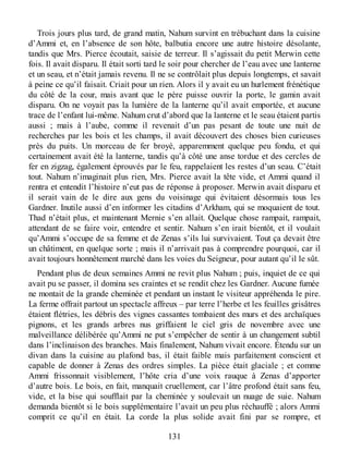 Trois jours plus tard, de grand matin, Nahum survint en trébuchant dans la cuisine
d’Ammi et, en l’absence de son hôte, balbutia encore une autre histoire désolante,
tandis que Mrs. Pierce écoutait, saisie de terreur. Il s’agissait du petit Merwin cette
fois. Il avait disparu. Il était sorti tard le soir pour chercher de l’eau avec une lanterne
et un seau, et n’était jamais revenu. Il ne se contrôlait plus depuis longtemps, et savait
à peine ce qu’il faisait. Criait pour un rien. Alors il y avait eu un hurlement frénétique
du côté de la cour, mais avant que le père puisse ouvrir la porte, le gamin avait
disparu. On ne voyait pas la lumière de la lanterne qu’il avait emportée, et aucune
trace de l’enfant lui-même. Nahum crut d’abord que la lanterne et le seau étaient partis
aussi ; mais à l’aube, comme il revenait d’un pas pesant de toute une nuit de
recherches par les bois et les champs, il avait découvert des choses bien curieuses
près du puits. Un morceau de fer broyé, apparemment quelque peu fondu, et qui
certainement avait été la lanterne, tandis qu’à côté une anse tordue et des cercles de
fer en zigzag, également éprouvés par le feu, rappelaient les restes d’un seau. C’était
tout. Nahum n’imaginait plus rien, Mrs. Pierce avait la tête vide, et Ammi quand il
rentra et entendit l’histoire n’eut pas de réponse à proposer. Merwin avait disparu et
il serait vain de le dire aux gens du voisinage qui évitaient désormais tous les
Gardner. Inutile aussi d’en informer les citadins d’Arkham, qui se moquaient de tout.
Thad n’était plus, et maintenant Mernie s’en allait. Quelque chose rampait, rampait,
attendant de se faire voir, entendre et sentir. Nahum s’en irait bientôt, et il voulait
qu’Ammi s’occupe de sa femme et de Zenas s’ils lui survivaient. Tout ça devait être
un châtiment, en quelque sorte ; mais il n’arrivait pas à comprendre pourquoi, car il
avait toujours honnêtement marché dans les voies du Seigneur, pour autant qu’il le sût.
Pendant plus de deux semaines Ammi ne revit plus Nahum ; puis, inquiet de ce qui
avait pu se passer, il domina ses craintes et se rendit chez les Gardner. Aucune fumée
ne montait de la grande cheminée et pendant un instant le visiteur appréhenda le pire.
La ferme offrait partout un spectacle affreux – par terre l’herbe et les feuilles grisâtres
étaient flétries, les débris des vignes cassantes tombaient des murs et des archaïques
pignons, et les grands arbres nus griffaient le ciel gris de novembre avec une
malveillance délibérée qu’Ammi ne put s’empêcher de sentir à un changement subtil
dans l’inclinaison des branches. Mais finalement, Nahum vivait encore. Étendu sur un
divan dans la cuisine au plafond bas, il était faible mais parfaitement conscient et
capable de donner à Zenas des ordres simples. La pièce était glaciale ; et comme
Ammi frissonnait visiblement, l’hôte cria d’une voix rauque à Zenas d’apporter
d’autre bois. Le bois, en fait, manquait cruellement, car l’âtre profond était sans feu,
vide, et la bise qui soufflait par la cheminée y soulevait un nuage de suie. Nahum
demanda bientôt si le bois supplémentaire l’avait un peu plus réchauffé ; alors Ammi
comprit ce qu’il en était. La corde la plus solide avait fini par se rompre, et
131
 