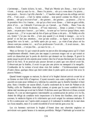 c’printemps… l’puits éclaire, la nuit… Thad pis Mernie pis Zenas… tout c’qu’est
vivant… à tout ça suce la vie… Dans c’te pierre… sûr ça a venu dans c’te pierre…
tout pourri… Savoir c’qu’elle cherche !… C’machin rond qu’ceux du collège ont tiré
d’là… l’ont cassé… c’tait la même couleur… tout pareil comme les fleurs et les
plantes… sûr qu’y en avait d’aut’… des graines… des graines… ça pousse… j’lai vu
la première fois c’te s’maine… sûr qu’ça a forci avec Zenas… c’était un gars solide,
plein d’vie… ça t’démolit l’cerveau pis ça t’prend… ça t’brûle… Dans l’eau du
puits… t’avais raison là-dessus… d’l’eau mauvaise… Zenas a jamais r’venu du
puits… on peut pas s’sauver… ça t’attire… tu sens qu’va t’arriver quequ’chose, mais
tu peux rien… j’l’ai vu pas mal de fois d’puis qu’Zenas a été pris… Et Nabby où elle
est, Ammi ? j’ai pus ma tête… j’sais pus quand j’y ai donné à manger… ça va la
prend’ si on fait pas attention… rien qu’une couleur… sa figure a c’te couleur-là
quequ’fois vers la nuit… ça brûle après pis ça suce… ça vient d’une place où les
choses sont pas comme ici… un d’ces professeurs l’avait dit… il avait raison… fais
attention Ammi… c’est pas fini… ça suce la vie… »
Mais ce fut tout. Ce qui venait de parler ne put en dire davantage parce qu’il s’était
complètement effondré. Ammi jeta une nappe à carreaux rouges sur ce qui restait et
sortit en chancelant par la porte de derrière qui donnait sur les champs. Il gravit la
pente jusqu’au pré de dix arpents pour rentrer chez lui d’un pas hésitant par la route du
nord et les bois. Il ne pouvait pas passer devant ce puits que son cheval avait fui.
L’observant par la fenêtre, il avait vu que pas une pierre ne manquait à la margelle.
L’embardée de la voiture n’avait donc rien fait tomber – l’éclaboussement venait
d’autre chose, quelque chose qui était rentré dans le puits après en avoir fini avec le
pauvre Nahum…
Quand Ammi regagna sa maison, le cheval et le boghei étaient arrivés avant lui et
sa femme en était folle d’angoisse. L’ayant rassurée sans autre explication, il se mit
aussitôt en route pour Arkham et y informa les autorités que la famille Gardner n’était
plus. Sans s’étendre sur aucun détail, il parla seulement de la mort de Nahum et de
Nabby, celle de Thaddeus étant déjà connue, et ajouta que la cause semblait être le
même mal inconnu qui avait tué le bétail. Il déclara aussi que Merwin et Zenas avaient
disparu. Il y eut un interrogatoire interminable au commissariat de police et à la fin,
Ammi fut obligé de conduire trois inspecteurs à la ferme des Gardner, ainsi que le
coroner, le médecin légiste et le vétérinaire qui avait soigné les animaux malades. Il
le fit à contrecœur car l’après-midi avançait et il redoutait la tombée de la nuit dans
ces lieux maudits, mais il se sentit réconforté d’avoir tant de gens avec lui.
Les six hommes suivirent le boghei d’Ammi dans une charrette anglaise et
arrivèrent vers quatre heures à la maison pestiférée. Malgré l’habitude qu’avaient les
134
 