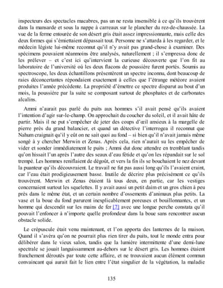 inspecteurs des spectacles macabres, pas un ne resta insensible à ce qu’ils trouvèrent
dans la mansarde et sous la nappe à carreaux sur le plancher du rez-de-chaussée. La
vue de la ferme entourée de son désert gris était assez impressionnante, mais celle des
deux formes qui s’émiettaient dépassait tout. Personne ne s’attarda à les regarder, et le
médecin légiste lui-même reconnut qu’il n’y avait pas grand-chose à examiner. Des
spécimens pouvaient néanmoins être analysés, naturellement ; il s’empressa donc de
les prélever – et c’est ici qu’intervient la curieuse découverte que l’on fit au
laboratoire de l’université où les deux flacons de poussière furent portés. Soumis au
spectroscope, les deux échantillons présentèrent un spectre inconnu, dont beaucoup de
raies déconcertantes répondaient exactement à celles que l’étrange météore avaient
produites l’année précédente. La propriété d’émettre ce spectre disparut au bout d’un
mois, la poussière par la suite se composant surtout de phosphates et de carbonates
alcalins.
Ammi n’aurait pas parlé du puits aux hommes s’il avait pensé qu’ils avaient
l’intention d’agir sur-le-champ. On approchait du coucher du soleil, et il avait hâte de
partir. Mais il ne put s’empêcher de jeter des coups d’œil anxieux à la margelle de
pierre près du grand balancier, et quand un détective l’interrogea il reconnut que
Nahum craignait qu’il y eût on ne sait quoi au fond – si bien qu’il n’avait jamais même
songé à y chercher Merwin et Zenas. Après cela, rien n’aurait su les empêcher de
vider et sonder immédiatement le puits ; Ammi dut donc attendre en tremblant tandis
qu’on hissait l’un après l’autre des seaux d’eau fétide et qu’on les répandait sur le sol
trempé. Les hommes reniflaient de dégoût, et vers la fin ils se bouchaient le nez devant
la puanteur qu’ils découvraient. Le travail ne fut pas aussi long qu’ils l’avaient craint,
car l’eau était prodigieusement basse. Inutile de décrire plus précisément ce qu’ils
trouvèrent. Merwin et Zenas étaient là tous deux, en partie, car les vestiges
concernaient surtout les squelettes. Il y avait aussi un petit daim et un gros chien à peu
près dans le même état, et un certain nombre d’ossements d’animaux plus petits. La
vase et la boue du fond parurent inexplicablement poreuses et bouillonnantes, et un
homme qui descendit sur les mains de fer [7] avec une longue perche constata qu’il
pouvait l’enfoncer à n’importe quelle profondeur dans la boue sans rencontrer aucun
obstacle solide.
Le crépuscule était venu maintenant, et l’on apporta des lanternes de la maison.
Quand il s’avéra qu’on ne pourrait plus rien tirer du puits, tout le monde entra pour
délibérer dans le vieux salon, tandis que la lumière intermittente d’une demi-lune
spectrale se jouait languissamment au-dehors sur le désert gris. Les hommes étaient
franchement déroutés par toute cette affaire, et ne trouvaient aucun élément commun
convaincant qui aurait fait le lien entre l’état singulier de la végétation, la maladie
135
 