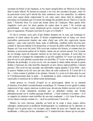 inconnue du bétail et des humains, et les morts inexplicables de Merwin et de Zenas
dans le puits infecté. Ils étaient au courant, c’est vrai, des racontars du pays ; mais ils
ne pouvaient croire qu’il advînt des faits contraires aux lois naturelles. Le météore
avait sans aucun doute empoisonné le sol, mais autre chose était la maladie de
personnes et d’animaux qui n’avaient rien mangé des produits du sol. Était-ce l’eau du
puits ? Peut-être bien. Ce serait une bonne chose de l’analyser. Mais quelle folie
singulière avait pris les deux gamins de sauter dans le puits ? Ils avaient agi
pareillement – et leurs restes montraient qu’ils avaient subi l’un et l’autre la mort
grise et squameuse. Pourquoi tout était-il si gris et si friable ?
Ce fut le coroner, assis près d’une fenêtre donnant sur la cour, qui remarqua le
premier la lueur autour du puits. Il faisait complètement nuit et toutes ces terres
exécrables paraissaient émettre une autre clarté que celle des capricieux rayons
lunaires ; mais cette nouvelle lueur, nette et différente, semblait jaillir du trou noir
comme le faisceau atténué d’un projecteur, et laissait de pâles reflets dans les petites
flaques où l’eau avait été jetée. Elle avait une couleur très bizarre, et comme tous les
hommes se pressaient autour de la fenêtre, Ammi eut un violent sursaut. Car la teinte
de cet étrange rayon de miasmes mortels ne lui était pas inconnue. Il avait déjà vu
cette couleur et craignait de comprendre ce qu’elle signifiait. Il l’avait vue deux étés
plus tôt sur le sale globule cassant dans cet aérolithe, il l’avait vue dans la végétation
démente du printemps, et avait cru la voir un instant le matin même devant la petite
fenêtre à barreaux de cette horrible mansarde où des choses indescriptibles s’étaient
passées. Elle avait lui une seconde, une détestable vapeur gluante l’avait frôlé – puis
le pauvre Nahum avait été saisi par une chose de cette couleur-là. Il l’avait dit à la
fin – c’était comme le globule et les plantes. Ensuite il y avait eu la fuite dans la cour
et l’éclaboussement dans le puits – et maintenant ce puits vomissait dans la nuit un
rayon pâle et insidieux de la même teinte démoniaque.
Ammi prouva sa vivacité d’esprit en se préoccupant, même en ce moment
d’émotion, d’un détail essentiellement scientifique. Il s’étonna d’avoir gardé la même
impression d’une vapeur entrevue en plein jour, devant une fenêtre ouverte sur le ciel
matinal, et d’une émanation nocturne qui se détachait comme une brume
phosphorescente sur le sombre paysage foudroyé – c’était contraire à la nature – et il
se rappela les derniers mots terribles de son ami condamné : « Ça vient d’une place
où les choses sont pas comme ici… un d’ces professeurs l’avait dit… »
Dehors les trois chevaux, attachés au bord de la route à deux jeunes arbres
rabougris, hennissaient et piaffaient frénétiquement. Le conducteur de la charrette se
dirigea vers la porte pour s’en occuper, mais Ammi lui posa sur l’épaule une main
tremblante. « Allez pas là-bas, murmura-t-il. Y sentent ben des choses qu’on sait pas.
136
 