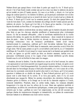 Nahum disait que quequ’chose vivait dans le puits qui suçait la vie. Y disait qu’ça
devait v’nir d’une boule ronde comme une qu’on a tous vue dans le météore de pierre
qu’est tombé en juin d’l’année passée. Ça suce et ça brûle, y disait, et c’est qu’un
nuage de couleur pareil à c’te lumière là dehors, qu’on peut pas seulement voir ni dire
c’que c’est. Nahum croyait qu’ça se nourrit de tout c’qu’est vivant et qu’ça y donne de
la force. Y disait qu’il l’avait vue la semaine passée. Ça doit être quequ’chose qui
vient de loin dans l’ciel, comme les hommes du collège ont dit l’année passée pour le
météore de pierre. La façon qu’c’est fait et la façon qu’ça marche, c’est pas des
façons du monde au bon Dieu. C’est quequ’chose d’au-delà. »
Les hommes indécis restèrent donc sur place tandis que la lumière du puits devenait
plus forte et que les chevaux attachés piaffaient et hennissaient plus violemment
encore. Ce fut un moment effroyable ; entre la terrifiante malédiction de la vieille
maison elle-même, les quatre tas de débris monstrueux – deux venant de la maison et
deux du puits – dans le bûcher derrière et, devant, ce faisceau de mystérieuse et
sacrilège iridescence issu de boueuses profondeurs. Ammi avait retenu
instinctivement le conducteur, oubliant qu’il était lui-même indemne bien que la
vapeur colorée et gluante l’ait frôlé dans la mansarde, mais peut-être avait-il bien fait
d’agir ainsi. Nul ne saura jamais ce qu’il y avait dehors cette nuit-là, et, si l’émanation
maléfique de l’au-delà n’avait jusqu’ici causé aucun mal à un humain qui gardait toute
sa tête, on ignore ce qu’elle aurait pu faire au dernier moment, surtout avec sa
puissance visiblement accrue et les signes d’une volonté délibérée qu’elle donna
bientôt sous le ciel où brillait la lune entre les nuages.
Soudain, devant la fenêtre, l’un des détectives eut un vif et bref sursaut, les autres
s’en aperçurent et suivirent aussitôt son regard jusqu’au point, là-haut, où après avoir
erré au hasard il s’était brusquement fixé. Les paroles étaient inutiles. Ce dont on avait
discuté dans les bavardages du pays n’était plus discutable, et c’est à cause de ce fait,
dont tous les assistants convinrent de parler plus tard à voix basse, qu’il n’est jamais
question à Arkham de ce diable de temps. Il faut d’abord préciser qu’il n’y avait
aucun vent à cette heure de la soirée. Il se leva peu après, mais il n’y en avait
absolument pas jusque-là. Même les pointes desséchées des dernières herbes-aux-
chantres grises et flétries, et la frange sur le toit de la charrette anglaise à l’arrêt,
restaient immobiles. Pourtant, dans ce calme tendu, impie, les rameaux dénudés
bougeaient à la cime de tous les arbres de la cour. Dans une agitation morbide et
spasmodique, un délire de convulsions épileptiques, comme pour agripper les nuages
éclairés par la lune ; griffant en vain l’air empoisonné, on les eût dit secoués par
quelque chaîne de transmission étrangère et immatérielle, au rythme de souterraines
horreurs luttant et se débattant sous leurs noires racines.
137
 