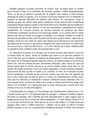 Pendant quelques secondes personne ne respira. Puis un nuage épais et sombre
passa devant la lune, et la silhouette des branches griffues s’effaça momentanément.
Alors, ce fut un cri général, assourdi par la stupeur, mais rauque et jailli presque
identique de toutes les gorges. Car la terreur n’avait pas disparu avec la silhouette, et
pendant un moment effroyable de ténèbres plus denses, les spectateurs virent se
tortiller au faîte des arbres mille points minuscules d’une auréole pâle et maléfique
couronnant chaque rameau comme le feu Saint-Elme ou les flammes qui descendirent à
la Pentecôte sur la tête des apôtres. Ce fut une monstrueuse constellation de lumière
surnaturelle, tel l’essaim rassasié de lucioles nourries de cadavres qui danse
d’infernales sarabandes au-dessus d’un marécage maudit ; et sa couleur était la même
intruse sans nom qu’Ammi avait appris à connaître et à redouter. Pendant ce temps le
faisceau de phosphorescence jailli du puits était de plus en plus intense, imposant aux
hommes serrés les uns contre les autres une impression d’aberration et de cataclysme
qui dépassait de loin tout ce que pouvait imaginer leur esprit conscient. Ce n’était plus
un rayonnement, c’était un déferlement ; et le flot informe de couleur indéfinissable
en quittant le puits semblait couler directement dans le ciel.
Le vétérinaire frissonna et se dirigea vers la porte d’entrée pour placer en travers
la lourde barre de sûreté. Ammi ne tremblait pas moins et ne pouvant contrôler sa
voix il dut tirer par la manche ou montrer du doigt quand il voulut attirer l’attention
des autres sur la luminosité grandissante des arbres. Les hennissements et les bruits de
sabots des chevaux étaient devenus absolument effrayants, mais aucun de ceux qui
étaient réunis dans la vieille maison ne se serait aventuré dehors pour tout l’or du
monde. De minute en minute l’éclat des arbres augmentait, et leurs branches remuantes
paraissaient de plus en plus se tendre à la verticale. Le bois de la bascule du puits
luisait maintenant, et bientôt un des policiers montra sans mot dire des appentis de
bois et des ruches près du mur de pierre à l’ouest. Ils commençaient à briller aussi,
alors que les véhicules à l’attache des visiteurs semblaient encore indemnes. Puis il y
eut un grand fracas, un bruit de sabots sur la route, et Ammi ayant éteint la lampe pour
mieux voir au-dehors, ils s’aperçurent que les deux chevaux gris avaient brisé leur
arbuste et fui avec la charrette anglaise.
L’incident délia les langues, et l’on échangea des chuchotements embarrassés. « Ça
s’étend à tout ce qu’il y a d’organique dans les parages », mumura le médecin légiste.
Personne ne répondit, mais l’homme qui était descendu dans le puits suggéra que sa
longue perche avait dû réveiller une chose impalpable. « C’était affreux, ajouta-t-il, il
n’y avait pas de fond du tout. Rien que de la vase et des bulles, et l’impression que
quelque chose était à l’affût là-dessous. » Dehors sur la route, le cheval d’Ammi
piaffait toujours et ses cris assourdissants étouffèrent presque le faible chevrotement
138
 