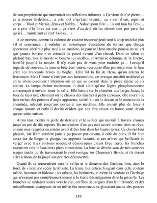 de son propriétaire qui marmottait ses réflexions informes. « Ça vient de c’te pierre…
ça a poussé là-dedans… a pris tout c’qu’était vivant… ça vivait d’sus, esprit et
corps… Thad et Mernie, Zenas et Nabby… Nahum pour finir… ils ont tous bu l’eau…
ça a pris d’la force sur eux… ça vient d’au-delà où les choses sont pas pareilles
qu’ici… maintenant ça rent’ là-bas… »
À ce moment, comme la colonne de couleur inconnue jetait tout à coup un éclat plus
vif et commençait à onduler en fantastiques évocations de formes que chaque
spectateur décrirait plus tard à sa manière, le pauvre Hero attaché poussa un tel cri
que jamais homme n’en entendit de pareil venant d’un cheval. Dans ce salon au
plafond bas, tout le monde se boucha les oreilles, et Ammi se détourna de la fenêtre,
horrifié jusqu’à la nausée. Il n’y avait pas de mots pour traduire ça… Lorsqu’il
regarda de nouveau, la pauvre bête était inerte, recroquevillée par terre sous la lune
entre les brancards brisés du boghei. Telle fut la fin de Hero, qu’on enterra le
lendemain. Mais l’heure n’était pas aux lamentations, car presque aussitôt un détective
attira silencieusement l’attention sur ce qui se passait dans la pièce même où ils
étaient. La lampe éteinte maintenant, il était clair qu’une légère phosphorescence
commençait à envahir toute la salle. Elle luisait sur le plancher aux larges lattes, le
bout de tapis usé, chatoyait sur le châssis des fenêtres à petits carreaux, elle courait de
haut en bas des poteaux d’angle apparents, scintillait sur le dessus et le manteau de la
cheminée, infectait jusqu’aux portes et aux meubles. Elle prenait plus de force à
chaque instant, et enfin il devint évident que tout être vivant en bonne santé devait
quitter cette maison.
Ammi leur montra la porte de derrière et le sentier qui montait à travers champs
jusqu’au pré de dix arpents. Ils marchaient d’un pas mal assuré comme dans un rêve,
et sans oser regarder en arrière avant d’être loin dans les hautes terres. Ce chemin leur
plaisait, car ils n’auraient jamais pu passer par-devant, à côté du puits. Il fut bien
assez dur de longer la grange, les appentis luisants, et ces arbres qui brillaient au
verger avec leurs contours noueux et démoniaques ; mais Dieu merci, les branches
tournaient vers le haut leurs pires contorsions. La lune se déroba sous de très sombres
nuages tandis qu’ils traversaient le pont rustique sur Chapman’s Brook, et ils durent
aller à tâtons de là jusqu’aux prairies découvertes.
Quand ils se retournèrent vers la vallée et le domaine des Gardner, loin, dans le
fond, ils virent une scène terrifiante. La ferme tout entière baignait dans cette couleur
mêlée, inconnue et hideuse ; les arbres, les bâtiments, et même la verdure et l’herbage
qui n’avaient pas complètement tourné à la fatale désintégration dans la grisaille. Les
branches se tendaient toutes vers le ciel, coiffées de langues d’un feu immonde, et des
ruissellements chatoyants de ce même feu monstrueux se glissaient autour des poutres
139
 