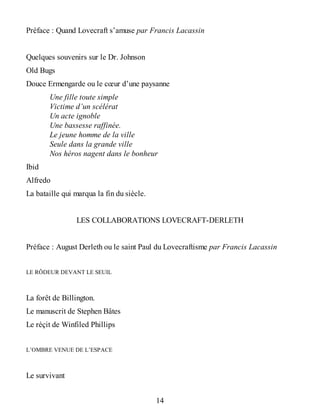 Préface : Quand Lovecraft s’amuse par Francis Lacassin
Quelques souvenirs sur le Dr. Johnson
Old Bugs
Douce Ermengarde ou le cœur d’une paysanne
Une fille toute simple
Victime d’un scélérat
Un acte ignoble
Une bassesse raffinée.
Le jeune homme de la ville
Seule dans la grande ville
Nos héros nagent dans le bonheur
Ibid
Alfredo
La bataille qui marqua la fin du siècle.
LES COLLABORATIONS LOVECRAFT-DERLETH
Préface : August Derleth ou le saint Paul du Lovecraftisme par Francis Lacassin
LE RÔDEUR DEVANT LE SEUIL
La forêt de Billington.
Le manuscrit de Stephen Bâtes
Le réçit de Winfiled Phillips
L’OMBRE VENUE DE L’ESPACE
Le survivant
14
 