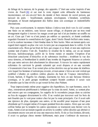 de faîtage de la maison, de la grange, des appentis. C’était une scène inspirée d’une
vision de Fussli [8] et sur tout le reste régnait cette débauche de lumineuse
inconsistance, cet arc-en-ciel hors du monde et hors mesure de secret poison, qui
naissait du puits – bouillonnant, palpant, enveloppant, s’étendant, scintillant,
étreignant, et faisant malignement des bulles dans son cosmique et inidentifiable
chromatisme.
Puis sans avertissement, le monstre hideux s’enleva tout droit vers le ciel comme
une fusée ou un météore, sans laisser aucun sillage, et disparut par un trou rond
étrangement régulier à travers les nuages avant que nul n’ait pu émettre un souffle ou
un cri. Ceux qui l’ont vu n’ont jamais pu oublier ce spectacle, et Ammi confondu
regardait fixement la constellation du Cygne, dont l’étoile Deneb brillait entre toutes,
et où la couleur inconnue s’était fondue dans la Voie lactée. Mais un instant après son
regard était rappelé au plus vite vers la terre par un craquement dans la vallée. Ce fut
exactement cela. Rien qu’un bruit de bois qui craque et se fend, et non une explosion
comme tant d’autres l’ont dit. Toutefois le résultat fut le même, car en un instant
fiévreux, kaléidoscopique, jaillit de la ferme ruinée et maudite l’éruption d’un
étincelant cataclysme d’étincelles et de substances insolites ; troublant la vue des
rares témoins, et bombardant le zénith d’une trombe de fragments bizarres et colorés
tels que notre univers doit absolument les désavouer. À travers les nuées rapidement
refermées ils suivirent la grande calamité qui avait disparu et en une seconde
s’évanouirent à leur tour. Il ne restait plus en bas derrière eux qu’un amas de ténèbres
vers lequel les hommes n’osèrent pas revenir, et tout autour s’éleva un vent violent qui
semblait s’abattre en sombres rafales glacées du haut de l’espace interstellaire.
Criant, hurlant, il flagella les champs, tourmenta les bois en une furieuse frénésie
cosmique, et le petit groupe tremblant comprit bientôt combien il serait vain
d’attendre que la lune révèle ce qui restait là-bas chez Nahum.
Trop impressionnés même pour suggérer des hypothèses, les sept hommes, sous le
choc, retournèrent péniblement à Arkham par la route du nord. Ammi, se sentant plus
mal encore que ses compagnons, les supplia de le reconduire jusque dans sa cuisine
au lieu de regagner directement la ville. Il ne voulait pas traverser seul les bois de
nuit fouettés par le vent pour rentrer chez lui par la route principale. Car il avait subi
une épreuve de plus, épargnée aux autres, et fut accablé pour toujours d’une peur
obsédante qu’il craignit même d’évoquer pendant bien des années. Alors que sur cette
colline battue par la tempête les autres spectateurs se tournaient sans hésiter vers la
route, Ammi avait un instant regardé en arrière la sombre vallée désolée qui abritait si
récemment encore son ami né sous une mauvaise étoile. Et de ce lieu lointain, dévasté,
il avait vu quelque chose monter faiblement, mais pour s’enfoncer de nouveau à
140
 
