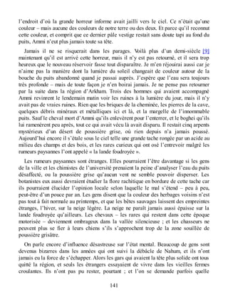 l’endroit d’où la grande horreur informe avait jailli vers le ciel. Ce n’était qu’une
couleur – mais aucune des couleurs de notre terre ou des deux. Et parce qu’il reconnut
cette couleur, et comprit que ce dernier pâle vestige restait sans doute tapi au fond du
puits, Ammi n’eut plus jamais toute sa tête.
Jamais il ne se risquerait dans les parages. Voilà plus d’un demi-siècle [9]
maintenant qu’il est arrivé cette horreur, mais il n’y est pas retourné, et il sera trop
heureux que le nouveau réservoir fasse tout disparaître. Je m’en réjouirai aussi car je
n’aime pas la manière dont la lumière du soleil changeait de couleur autour de la
bouche du puits abandonné quand je passai auprès. J’espère que l’eau sera toujours
très profonde – mais de toute façon je n’en boirai jamais. Je ne pense pas retourner
par la suite dans la région d’Arkham. Trois des hommes qui avaient accompagné
Ammi revinrent le lendemain matin voir les ruines à la lumière du jour, mais il n’y
avait pas de vraies ruines. Rien que les briques de la cheminée, les pierres de la cave,
quelques débris minéraux et métalliques ici et là, et la margelle de l’innommable
puits. Sauf le cheval mort d’Ammi qu’ils enlevèrent pour l’enterrer, et le boghei qu’ils
lui ramenèrent peu après, tout ce qui avait vécu là avait disparu. Il restait cinq arpents
mystérieux d’un désert de poussière grise, où rien depuis n’a jamais poussé.
Aujourd’hui encore il s’étale sous le ciel telle une grande tache rongée par un acide au
milieu des champs et des bois, et les rares curieux qui ont osé l’entrevoir malgré les
rumeurs paysannes l’ont appelé « la lande foudroyée ».
Les rumeurs paysannes sont étranges. Elles pourraient l’être davantage si les gens
de la ville et les chimistes de l’université prenaient la peine d’analyser l’eau du puits
désaffecté, ou la poussière grise qu’aucun vent ne semble pouvoir disperser. Les
botanistes eux aussi devraient étudier la flore rachitique en bordure de cette tache car
ils pourraient élucider l’opinion locale selon laquelle le mal s’étend – peu à peu,
peut-être d’un pouce par an. Les gens disent que la couleur des herbages voisins n’est
pas tout à fait normale au printemps, et que les bêtes sauvages laissent des empreintes
étranges, l’hiver, sur la neige légère. La neige ne paraît jamais aussi épaisse sur la
lande foudroyée qu’ailleurs. Les chevaux – les rares qui restent dans cette époque
motorisée – deviennent ombrageux dans la vallée silencieuse ; et les chasseurs ne
peuvent plus se fier à leurs chiens s’ils s’approchent trop de la zone souillée de
poussière grisâtre.
On parle encore d’influence désastreuse sur l’état mental. Beaucoup de gens sont
devenus bizarres dans les années qui ont suivi la débâcle de Nahum, et ils n’ont
jamais eu la force de s’échapper. Alors les gars qui avaient la tête plus solide ont tous
quitté la région, et seuls les étrangers essayaient de vivre dans les vieilles fermes
croulantes. Ils n’ont pas pu rester, pourtant ; et l’on se demande parfois quelle
141
 