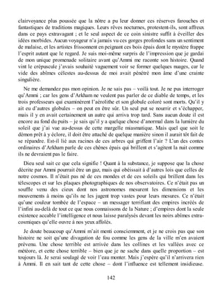 clairvoyance plus poussée que la nôtre a pu leur donner ces réserves farouches et
fantastiques de traditions magiques. Leurs rêves nocturnes, protestent-ils, sont affreux
dans ce pays extravagant ; et le seul aspect de ce coin sinistre suffit à éveiller des
idées morbides. Aucun voyageur n’a jamais vu ces gorges profondes sans un sentiment
de malaise, et les artistes frissonnent en peignant ces bois épais dont le mystère frappe
l’esprit autant que le regard. Je suis moi-même surpris de l’impression que je gardai
de mon unique promenade solitaire avant qu’Ammi me raconte son histoire. Quand
vint le crépuscule j’avais souhaité vaguement voir se former quelques nuages, car le
vide des abîmes célestes au-dessus de moi avait pénétré mon âme d’une crainte
singulière.
Ne me demandez pas mon opinion. Je ne sais pas – voilà tout. Je ne pus interroger
qu’Ammi ; car les gens d’Arkham ne veulent pas parler de ce diable de temps, et les
trois professeurs qui examinèrent l’aérolithe et son globule coloré sont morts. Qu’il y
ait eu d’autres globules – on peut en être sûr. Un seul put se nourrir et s’échapper,
mais il y en avait certainement un autre qui arriva trop tard. Sans aucun doute il est
encore au fond du puits – je sais qu’il y a quelque chose d’anormal dans la lumière du
soleil que j’ai vue au-dessus de cette margelle miasmatique. Mais quel que soit le
démon prêt à y éclore, il doit être attaché de quelque manière sinon il aurait tôt fait de
se répandre. Est-il lié aux racines de ces arbres qui griffent l’air ? L’un des contes
ordinaires d’Arkham parle de ces chênes épais qui brillent et s’agitent la nuit comme
ils ne devraient pas le faire.
Dieu seul sait ce que cela signifie ! Quant à la substance, je suppose que la chose
décrite par Ammi pourrait être un gaz, mais qui obéissait à d’autres lois que celles de
notre cosmos. Il n’était pas né de ces mondes et de ces soleils qui brillent dans les
télescopes et sur les plaques photographiques de nos observatoires. Ce n’était pas un
souffle venu des cieux dont nos astronomes mesurent les dimensions et les
mouvements à moins qu’ils ne les jugent trop vastes pour leurs mesures. Ce n’était
qu’une couleur tombée de l’espace – un messager terrifiant des empires incréés de
l’infini au-delà de tout ce que nous connaissons de la Nature ; d’empires dont la seule
existence accable l’intelligence et nous laisse paralysés devant les noirs abîmes extra-
cosmiques qu’elle ouvre à nos yeux affolés.
Je doute beaucoup qu’Ammi m’ait menti consciemment, et je ne crois pas que son
histoire ne soit qu’une divagation de fou comme les gens de la ville m’en avaient
prévenu. Une chose terrible est arrivée dans les collines et les vallées avec ce
météore, et cette chose terrible – bien que je ne sache dans quelle proportion – est
toujours là. Je serai soulagé de voir l’eau monter. Mais j’espère qu’il n’arrivera rien
à Ammi. Il en sait tant de cette chose – dont l’influence est tellement insidieuse.
142
 