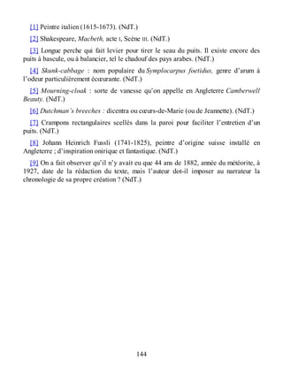 [1] Peintre italien (1615-1673). (NdT.)
[2] Shakespeare, Macbeth, acte I, Scène III. (NdT.)
[3] Longue perche qui fait levier pour tirer le seau du puits. Il existe encore des
puits à bascule, ou à balancier, tel le chadouf des pays arabes. (NdT.)
[4] Skunk-cabbage : nom populaire du Symplocarpus foetidus, genre d’arum à
l’odeur particulièrement écœurante. (NdT.)
[5] Mourning-cloak : sorte de vanesse qu’on appelle en Angleterre Camberwell
Beauty. (NdT.)
[6] Dutchman’s breeches : dicentra ou cœurs-de-Marie (ou de Jeannette). (NdT.)
[7] Crampons rectangulaires scellés dans la paroi pour faciliter l’entretien d’un
puits. (NdT.)
[8] Johann Heinrich Fussli (1741-1825), peintre d’origine suisse installé en
Angleterre ; d’inspiration onirique et fantastique. (NdT.)
[9] On a fait observer qu’il n’y avait eu que 44 ans de 1882, année du météorite, à
1927, date de la rédaction du texte, mais l’auteur dot-il imposer au narrateur la
chronologie de sa propre création ? (NdT.)
144
 