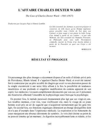 L’AFFAIRE CHARLES DEXTER WARD
The Case of Charles Dexter Ward – 1941 (1927)
Traduction par Jacques Papy et Simone Lamblin.
Les Sels essentiels des Animaux se peuvent préparer et
conserver, de telle façon qu’un Homme ingénieux
puisse posséder toute l’Arche de Noé dans son
Cabinet, et faire surgir à son plaisir la belle Forme
d’un Animal à partir de ses cendres ; et par telle
Méthode, des Sels essentiels de l’humaine Poussière,
un Philosophe peut, sans nulle Nécromancie
criminelle, susciter la Forme d’un Ancêtre défunt à
partir de la Poussière en quoi son Corps a été
incinéré.
BORELLUS
I
RÉSULTAT ET PROLOGUE
1
Un personnage des plus étranges a récemment disparu d’un asile d’aliénés privé près
de Providence, Rhode Island. Il s’appelait Charles Dexter Ward, et avait été interné
fort à contrecœur par un père accablé de chagrin qui avait vu son aberration passer de
la simple excentricité à une noire folie alliant à la fois la possibilité de tendances
meurtrières et une profonde et singulière modification du contenu apparent de son
esprit. Les médecins s’avouent complètement déconcertés par son cas car il présentait
des bizarreries affectant l’ensemble de la physiologie aussi bien que la psychologie.
En premier lieu, le malade paraissait étonnamment plus âgé que ses vingt-six ans.
Les troubles mentaux, c’est vrai, vous vieillissent vite, mais le visage de ce jeune
homme avait pris un air de sagacité que n’acquièrent normalement que les gens très
âgés. En second lieu, ses fonctions organiques dénotaient un étrange déséquilibre dont
on n’a pas d’exemple dans l’expérience médicale. La respiration et les battements du
cœur marquaient une absence déroutante de symétrie ; la voix était éteinte au point de
ne pouvoir émettre qu’un murmure ; la digestion incroyablement lente et réduite, et les
145
 