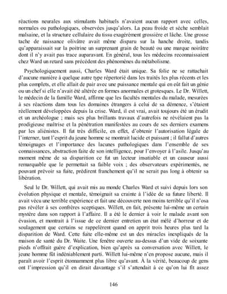 réactions neurales aux stimulants habituels n’avaient aucun rapport avec celles,
normales ou pathologiques, observées jusqu’alors. La peau froide et sèche semblait
malsaine, et la structure cellulaire du tissu exagérément grossière et lâche. Une grosse
tache de naissance olivâtre avait même disparu sur la hanche droite, tandis
qu’apparaissait sur la poitrine un surprenant grain de beauté ou une marque noirâtre
dont il n’y avait pas trace auparavant. En général, tous les médecins reconnaissaient
chez Ward un retard sans précédent des phénomènes du métabolisme.
Psychologiquement aussi, Charles Ward était unique. Sa folie ne se rattachait
d’aucune manière à quelque autre type répertorié dans les traités les plus récents et les
plus complets, et elle allait de pair avec une puissance mentale qui en eût fait un génie
ou un chef si elle n’avait été altérée en formes anormales et grotesques. Le Dr. Willett,
le médecin de la famille Ward, affirme que les facultés mentales du malade, mesurées
à ses réactions dans tous les domaines étrangers à celui de sa démence, s’étaient
réellement développées depuis la crise. Ward, il est vrai, avait toujours été un érudit
et un archéologue ; mais ses plus brillants travaux d’autrefois ne révélaient pas la
prodigieuse maîtrise et la pénétration manifestées au cours de ses derniers examens
par les aliénistes. Il fut très difficile, en effet, d’obtenir l’autorisation légale de
l’interner, tant l’esprit du jeune homme se montrait lucide et puissant ; il fallut d’autres
témoignages et l’importance des lacunes pathologiques dans l’ensemble de ses
connaissances, abstraction faite de son intelligence, pour l’envoyer à l’asile. Jusqu’au
moment même de sa disparition ce fut un lecteur insatiable et un causeur aussi
remarquable que le permettait sa faible voix ; des observateurs expérimentés, ne
pouvant prévoir sa fuite, prédirent franchement qu’il ne serait pas long à obtenir sa
libération.
Seul le Dr. Willett, qui avait mis au monde Charles Ward et suivi depuis lors son
évolution physique et mentale, témoignait sa crainte à l’idée de sa future liberté. Il
avait vécu une terrible expérience et fait une découverte non moins terrible qu’il n’osa
pas révéler à ses confrères sceptiques. Willett, en fait, présente lui-même un certain
mystère dans son rapport à l’affaire. Il a été le dernier à voir le malade avant son
évasion, et montrait à l’issue de ce dernier entretien un état mêlé d’horreur et de
soulagement que certains se rappelèrent quand on apprit trois heures plus tard la
disparition de Ward. Cette fuite elle-même est un des miracles inexpliqués de la
maison de santé du Dr. Waite. Une fenêtre ouverte au-dessus d’un vide de soixante
pieds n’offrait guère d’explication, bien qu’après sa conversation avec Willett, le
jeune homme fût indéniablement parti. Willett lui-même n’en propose aucune, mais il
paraît avoir l’esprit étonnamment plus libre qu’avant. À la vérité, beaucoup de gens
ont l’impression qu’il en dirait davantage s’il s’attendait à ce qu’on lui fît assez
146
 