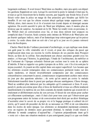 largement confiance. Il avait trouvé Ward dans sa chambre, mais peu après son départ
les gardiens frappèrent en vain. Lorsqu’ils ouvrirent la porte le malade n’était pas là,
et tout ce qu’ils trouvèrent fut la fenêtre ouverte, par laquelle une froide brise d’avril
faisait voler dans la pièce un nuage de fine poussière gris bleuâtre qui faillit les
étouffer. Il est vrai que les chiens avaient aboyé quelque temps auparavant ; mais
Willett, alors, était encore là et ils n’avaient rien éventé depuis ni témoigné aucune
agitation. On avertit aussitôt le père de Ward par téléphone, mais il montra plus de
tristesse que de surprise. Au moment où le Dr. Waite lui rendit visite en personne, le
Dr. Willett était en conversation avec lui, et tous deux nièrent tout soupçon ou
complicité dans l’évasion. Seuls certains amis intimes de Willett et de Ward père ont
pu fournir quelques indices, mais d’un fantastique trop extravagant pour qu’on puisse
y croire. La seule chose dont on soit sûr c’est qu’à ce jour on n’a jamais retrouvé
trace du fou disparu.
Charles Ward fut dès l’enfance passionné d’archéologie, ce qui explique sans doute
son goût pour la ville vénérable où il vivait, et pour des reliques du passé qui
remplissaient dans tous ses recoins la vieille demeure de ses parents dans Prospect
Street, au faite de la colline. Son attachement aux choses anciennes grandit avec les
années ; si bien que l’histoire, la généalogie, l’étude de l’architecture, du mobilier et
de l’artisanat de l’époque coloniale finirent par exclure tout le reste de sa sphère
d’intérêts. Il faut se rappeler ces goûts à propos de sa folie ; car s’ils n’en sont pas le
noyau essentiel, ils jouent un rôle capital dans son aspect superficiel. Les lacunes que
les aliénistes avaient remarquées dans ses connaissances portaient toutes sur des
sujets modernes, et étaient invariablement compensées par des connaissances
extraordinaires concernant le passé, connaissances soigneusement cachées mais mises
au jour par des questions adroites ; de sorte qu’on aurait pu croire le malade
littéralement transféré dans le passé par quelque obscure autohypnose. Chose étrange,
Ward ne semblait plus intéressé par les antiquités qu’il connaissait si bien. Il avait,
paraît-il, perdu son estime pour elles à force de familiarité et tous ses efforts tendaient
manifestement à la maîtrise de ces faits courants du monde moderne qui avaient été si
totalement et délibérément exclus de son cerveau. Il faisait de son mieux pour cacher
cet effacement systématique ; mais il était clair pour tous ceux qui l’observaient que
son programme entier de lecture et de conversation était dicté par un désir frénétique
d’assimiler ainsi le savoir de sa propre vie et le bagage pratique et culturel du XXe
siècle, qu’il aurait dû posséder du fait de sa naissance en 1902 et de son éducation
dans les écoles de notre époque. Les aliénistes se demandent maintenant comment,
avec un registre de données aussi gravement diminué, le malade évadé réussit à
affronter le monde complexe d’aujourd’hui ; l’opinion prépondérante étant qu’il
« reste coi » dans une situation modeste et peu astreignante jusqu’à ce que son fonds
147
 