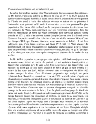 d’informations modernes soit normalement à jour.
Le début des troubles mentaux chez Ward est sujet à discussion parmi les aliénistes.
Le Dr. Lyman, l’éminente autorité de Boston, le situe en 1919 ou 1920, pendant la
dernière année du jeune homme à l’école Moses Brown, quand il passa brusquement
de l’étude du passé à celle des sciences occultes et refusa de se présenter à
l’université sous prétexte qu’il avait à mener des recherches personnelles plus
importantes. Ceci est en effet confirmé par le changement survenu à cette époque dans
les habitudes de Ward, particulièrement par ses recherches incessantes dans les
archives municipales et parmi les vieux cimetières pour retrouver certaine tombe
creusée en 1771 ; celle d’un ancêtre nommé Joseph Curwen, dont il affirmait avoir
découvert des papiers derrière les boiseries d’une très vieille maison d’Olney Court,
sur Stampers’Hill, que Curwen, disait-on, aurait construite et habitée. Il est donc
indéniable que, d’une façon générale, cet hiver 1919-1920 vit Ward changer de
comportement ; il cessa brusquement ses recherches archéologiques pour se lancer
dans un approfondissement acharné de questions occultes, tant chez lui qu’à l’étranger,
ne s’en distrayant que pour cette quête étrangement obstinée de la tombe de son
ancêtre.
Le Dr. Willett cependant ne partage pas cette opinion ; et il fonde son jugement sur
sa connaissance intime et suivie du patient, et sur certaines investigations et
découvertes terrifiantes qu’il fit vers la fin. Ces recherches et ces découvertes l’ont
marqué ; au point que sa voix frémit quand il en parle, et que sa main tremble s’il
essaie de les noter par écrit. Willett reconnaît que le changement de 1919-1920
semble marquer le début d’une décadence progressive qui atteignit son point
culminant dans l’horrible et mystérieuse crise de 1928 ; mais il estime, d’après une
observation personnelle, qu’une distinction plus subtile s’impose. Sans doute le jeune
homme avait toujours été d’humeur instable, et enclin à se montrer excessivement
émotif et enthousiaste dans ses réactions aux phénomènes qu’il observait autour de lui,
mais Willett refuse d’admettre que le premier changement marquait le véritable
passage de la santé mentale à la folie ; il se fie plutôt au témoignage de Ward lui-
même qui avait, disait-il, découvert ou redécouvert quelque chose dont l’effet sur la
pensée humaine devait être miraculeux et profond. La vraie folie, assurément, vint
plus tard, avec un autre changement ; après l’exhumation du portrait de Curwen et de
ses vieux papiers ; après un voyage vers d’étranges pays lointains, et de terribles
invocations psalmodiées dans des conditions surprenantes et secrètes ; après certaines
réponses clairement exprimées à ces invocations, et une lettre désespérée rédigée
dans une situation angoissante et inexplicable ; après la vague de vampirisme et les
sinistres commérages de Pawtuxet ; et quand la mémoire du malade commença à
148
 