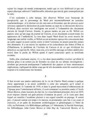 rejeter les images du monde contemporain, tandis que sa voix faiblissait et que son
aspect physique subissait l’indéfinissable altération que tant de gens remarquèrent par
la suite.
C’est seulement à cette époque, fait observer Willett avec beaucoup de
perspicacité, que le personnage de Ward prit incontestablement un caractère
cauchemardesque ; et le docteur est sûr, non sans en frissonner, que des preuves assez
sérieuses appuient la déclaration du jeune homme au sujet de sa découverte décisive.
D’abord, deux ouvriers très intelligents ont assisté à l’exhumation des documents
anciens de Joseph Curwen. Ensuite, le garçon montra un jour au Dr. Willett ces
papiers ainsi qu’une page du journal de Curwen, et ces documents avaient toutes les
apparences de l’authenticité. Le trou dans lequel Ward disait les avoir trouvés fut
longtemps une réalité visible, et Willett en eut un dernier aperçu très convaincant dans
un cadre auquel on peut à peine croire et dont l’existence ne pourra peut-être jamais
être démontrée. Il y eut encore les mystères et les coïncidences des lettres d’Orne et
d’Hutchinson, le problème de l’écriture de Curwen et de ce que révélèrent les
détectives au sujet du Dr. Allen ; tout cela, et le terrible message en lettres médiévales
trouvé dans la poche de Willett quand il reprit conscience après sa terrifiante
aventure.
Enfin, plus concluants encore, il y a les deux épouvantables résultats qu’obtint le
docteur grâce à un certain jeu de formules au cours de ses ultimes investigations ;
résultats qui prouvent pratiquement l’authenticité des papiers et leurs monstrueuses
implications, expliquant du même coup que de tels documents aient été soustraits pour
toujours à la connaissance des hommes.
2
Il faut revenir aux années antérieures de la vie de Charles Ward comme à quelque
chose appartenant à un passé semblable à celui des antiquités qu’il aimait si
passionnément. À l’automne de 1918, et dans le grand mouvement d’enthousiasme de
l’époque pour l’entraînement militaire, il avait commencé sa première année à l’école
Moses Brown, située tout près de chez lui. Le vieux bâtiment principal, élevé en 1819,
avait toujours charmé son goût précoce d’amateur du passé ; et le vaste parc dans
lequel est installée l’académie plaisait à son regard sensible au paysage. Il sortait
peu ; il passait surtout son temps à la maison, en promenades sans but, à ses cours et
exercices, et en quête de documents archéologiques et généalogiques à l’hôtel de
ville, au Parlement, à la Bibliothèque publique, à l’Athenaeum, la Société historique,
les bibliothèques John Carter Brown et John Hay de l’université Brown, et la
149
 
