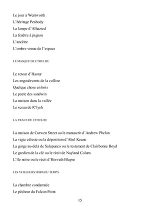 Le jour à Wentworth
L’héritage Peabody
La lampe d’Alhazred
La fenêtre à pignon
L’ancêtre
L’ombre venue de l’espace
LE MASQUE DE CTHULHU
Le retour d’Hastur
Les engoulevents de la colline
Quelque chose en bois
Le pacte des sandwin
La maison dans la vallée
Le sceau de R’lyeh
LA TRACE DE CTHULHU
La maison de Curwen Street ou le manuscrit d’Andrew Phelan
La vigie céleste ou la déposition d’Abel Keane
La gorge au-delà de Salapunco ou le testament de Clairbonne Boyd
Le gardien de la clé ou le récit de Nayland Colum
L’île noire ou le récit d’Horvath Blayne
LES VEILLEURS HORS DU TEMPS
La chambre condamnée
Le pêcheur du Falcon Point
15
 